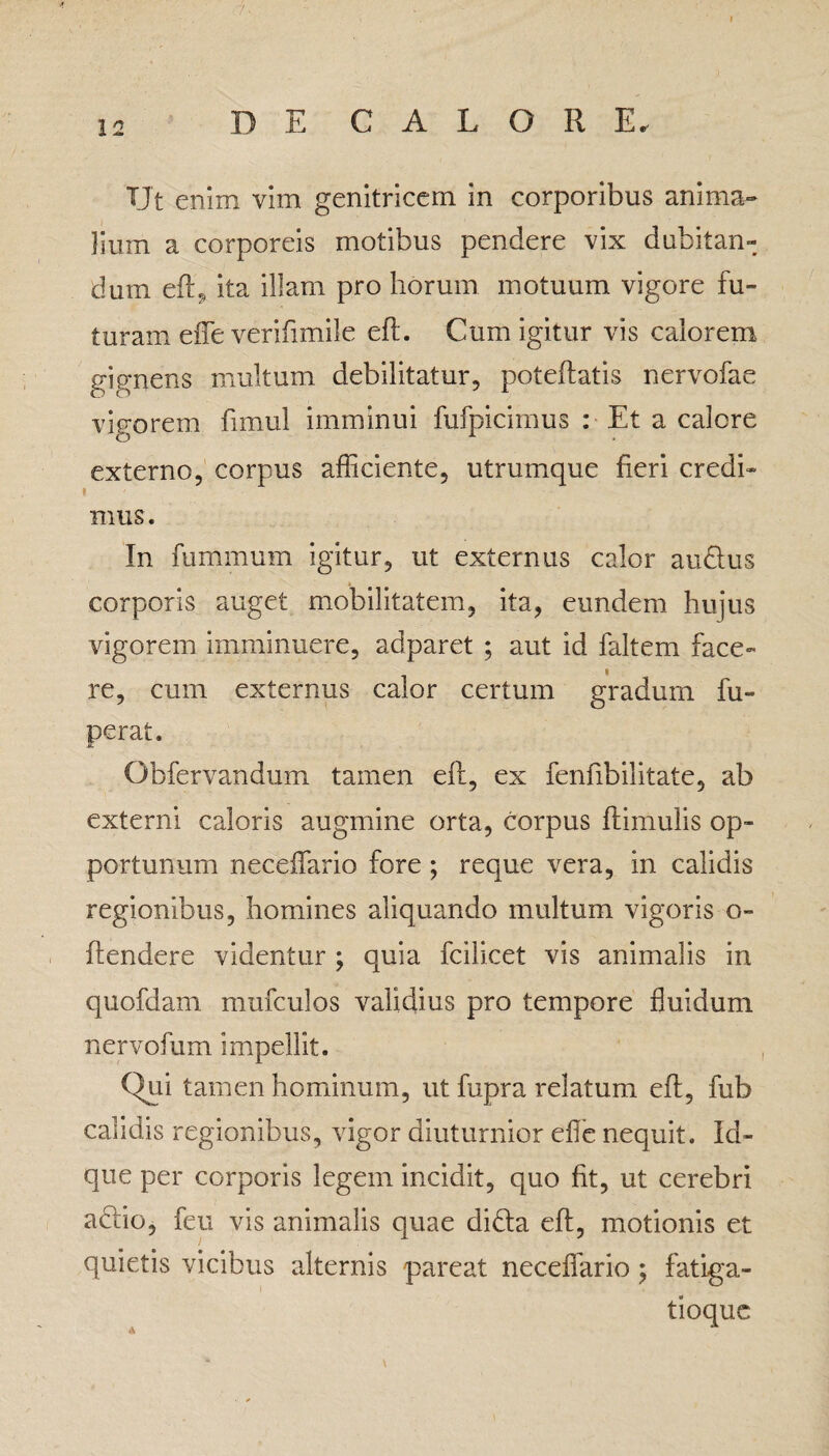 TJt enim vim genitricem in corporibus anima¬ lium a corporeis motibus pendere vix dubitan¬ dum eft, ita illam pro horum motuum vigore fu¬ turam effe verifimile eft. Cum igitur vis calorem gignens multum debilitatur, poteftatis nervofae vigorem fimul imminui fufpicimus : Et a calore externo, corpus afficiente, utrumque fieri credi¬ mus. In fumrnum igitur, ut externus calor au&us corporis auget mobilitatem, ita, eundem hujus vigorem imminuere, adparet ; aut id faltem face¬ re, cum externus calor certum gradum fu- perat. Obfervandum tamen eft, ex fenfibilitate, ab externi caloris augmine orta, corpus ftimulis op¬ portunum neceffario fore; reque vera, in calidis regionibus, homines aliquando multum vigoris o- ftendere videntur ; quia fcilicet vis animalis in quofdam mufculos validius pro tempore fluidum nervofum impellit. Qui tamen hominum, ut fupra relatum eft, fub calidis regionibus, vigor diuturnior efle nequit. Id- que per corporis legem incidit, quo fit, ut cerebri aclio, feu vis animalis quae didta eft, motionis et quietis vicibus alternis pareat neceffario ; fatiga¬ tioque