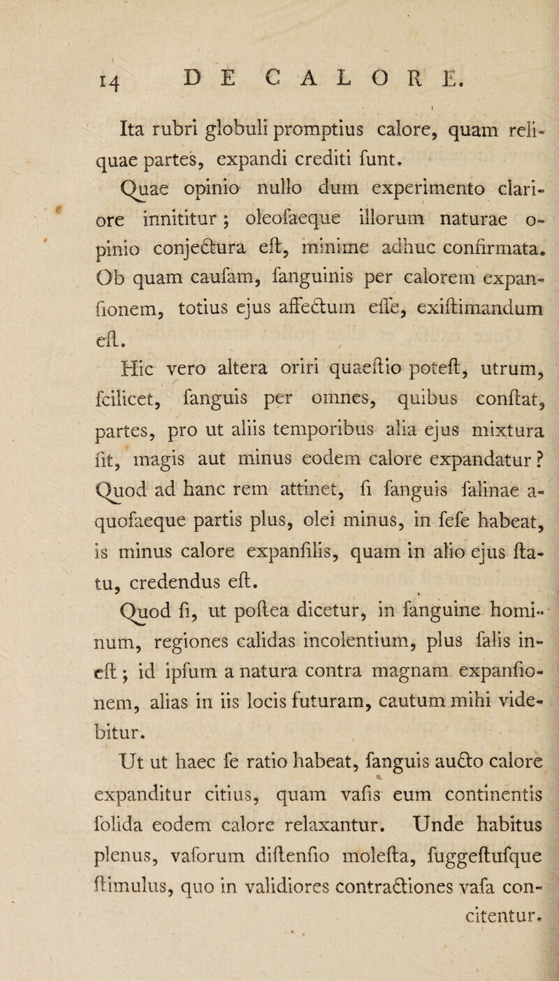 Ita rubri globuli promptius calore, quam reli¬ quae partes, expandi crediti funt. Quae opinio nullo dum experimento clari» ore innititur ; oleofaeque illorum naturae o- pinio conjeCtura efl, minime adhuc confirmata. Ob quam caufam, fanguinis per calorem expan- fionem, totius ejus affectum effe, exiffimandum efl. Hic vero altera oriri quaeitio potefi, utrum, fcilicet, fanguis per omnes, quibus conflat, partes, pro ut aliis temporibus alia ejus mixtura fit, magis aut minus eodem calore expandatur ? Quod ad hanc rem attinet, fi fanguis falinae a- quofaeque partis plus, olei minus, in fefe habeat, is minus calore expanfiiis, quam in alio ejus fla¬ tu, credendus efl. ^ * Quod fi, ut poflea dicetur, in fanguine homi¬ num, regiones calidas incolentium, plus falis in- eft; id ipfum a natura contra magnam expanfio- nem, alias in iis locis futuram, cautum mihi vide¬ bitur. !■ ■ :■ Ut ut haec fe ratio habeat, fanguis aucto calore expanditur citius, quam vafis eum continentis folida eodem calore relaxantur. Unde habitus plenus, vaforum diflenfio molefla, fuggeflufque ffimulus, quo in validiores contractiones vafa con¬ citentur.