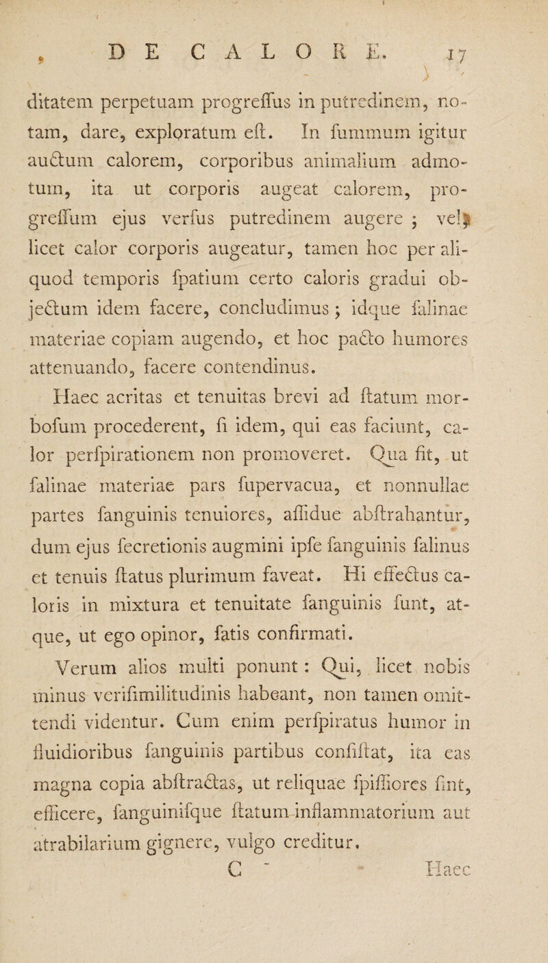 i , DE CALORE. 17 ditatem perpetuam progreffus in putredinem, no¬ tam, dare, exploratum eft. In fummurn igitur audtum calorem, corporibus animalium admo¬ tum, ita ut corporis augeat calorem, pro- greffum ejus verfus putredinem augere ; vel| licet calor corporis augeatur, tamen hoc per ali¬ quod temporis fpatium certo caloris gradui ob~ jedtum idem facere, concludimus ; idque falinae materiae copiam augendo, et hoc padio humores attenuando, facere contendinus. Haec acritas et tenuitas brevi ad flatum mor- bofum procederent, fi idem, qui eas faciunt, ca¬ lor perfpirationem non promoveret. Qua fit, ut falinae materiae pars fupervacua, et nonnullae partes fanguinis tenuiores, affidue abflrahantur, dum ejus fecretionis augmini ipfe fanguinis falinus et tenuis flatus plurimum faveat. Hi effedus ca¬ loris in mixtura et tenuitate fanguinis furit, at¬ que, ut ego opinor, fatis confirmati. Verum alios multi ponunt : Qui, licet nobis minus verifimilitudinis habeant, non tamen omit¬ tendi videntur. Cum enim perfpiratus humor in fluidioribus fanguinis partibus confiflat, ita eas magna copia abflradlas, ut reliquae fpifliorcs fmt, efficere, fanguinifque flatum inflammatorium aut atrabilarium gignere, vulgo creditur. C ' Haec