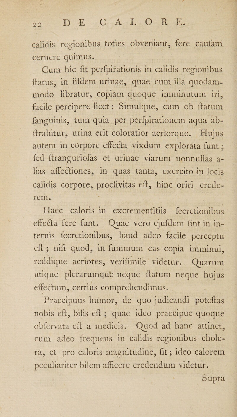 22 calidis regionibus toties obveniant, fere c au fani cernere quimus. Cum hic fit perfpirationis in calidis regionibus flatus, in iifdem urinae, quae cum illa quodam¬ modo libratur, copiam quoque imminutum iri, facile percipere licet: Simulque, cum ob flatum fanguinis, tum quia per perfpirationem aqua ab- flrahitur, urina erit coloratior acriorque. Hujus autem in corpore effeda vixdum explorata funt; fed ftranguriofas et urinae viarum nonnullas a- iias affectiones, in quas tanta, exercito in locis calidis corpore, proclivitas eft, hinc oriri crede¬ rem. Haec caloris in excrementitiis fecretionibus effeHa fere funt. Quae vero ejufdem fint in in¬ ternis fecretionibus, haud adeo facile perceptu eft ; nifi quod, in fummum eas copia imminui, reddique acriores, verifimile videtur. Quarum utique plerarumqufe neque flatum neque hujus effedhim, certius comprehendimus. Praecipuus humor, de quo judicandi poteflas nobis eft, bilis eft; quae ideo praecipue quoque obfervata eft a medicis. Quod ad hanc attinet, cum adeo frequens in calidis regionibus chole¬ ra, et pro caloris magnitudine, fit; ideo calorem peculiariter bilem afficere credendum videtur. Supra