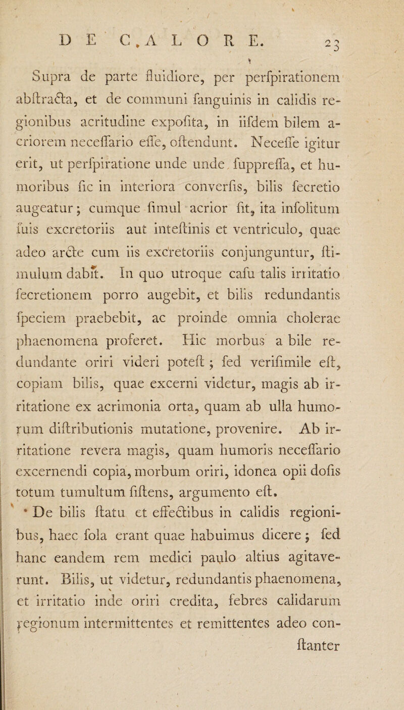 Supra de parte fluidiore, per perfpirationem abftradta, et de communi fanguinis in calidis re- gionibus acritudine expofita, in iifdem bilem a- criorem neceflario efle, oflendunt. Necefle igitur erit, ut perfpiratione unde unde fupprefla, et hu¬ moribus fic in interiora converfis, bilis fecretio augeatur; cumque fimul acrior fit, ita infolitum luis excretoriis aut inteflinis et ventriculo, quae adeo arcte cum iis excretoriis conjunguntur, {li¬ mulum dabit. In quo utroque cafu talis irritatio fecretionem porro augebit, et bilis redundantis fpeciem praebebit, ac proinde omnia cholerae phaenomena proferet. Hic morbus a bile re¬ dundante oriri videri potefl ; fed verifimile eft, copiam bilis, quae excerni videtur, magis ab ir¬ ritatione ex acrimonia orta, quam ab ulla humo¬ rum diflributionis mutatione, provenire. Ab ir¬ ritatione revera magis, quam humoris neceflario excernendi copia, morbum oriri, idonea opii dofls totum tumultum fiftens, argumento efl, • De bilis flatu et effectibus in calidis regioni¬ bus, haec fola erant quae habuimus dicere ; fed hanc eandem rem medici paulo altius agitave¬ runt. Bilis, ut videtur, redundantis phaenomena, \ et irritatio inde oriri credita, febres calidarum Regionum intermittentes et remittentes adeo con- flanter