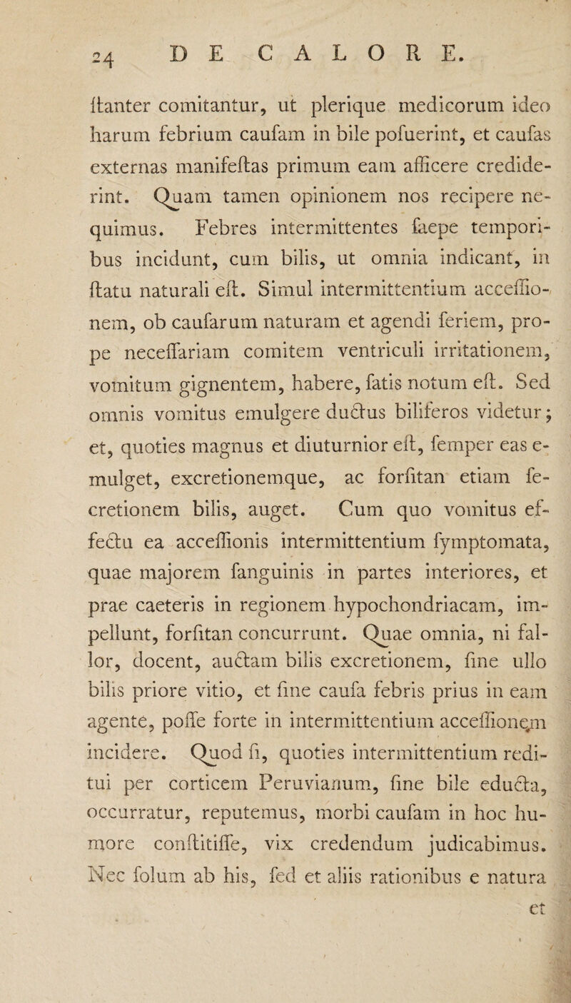 itanter comitantur, ut plerique medicorum ideo harum febrium caufam in bile pofuerint, et caufas externas manifeilas primum eam afficere credide¬ rint. Quam tamen opinionem nos recipere ne¬ quimus. Febres intermittentes faepe tempori¬ bus incidunt, cum bilis, ut omnia indicant, in ftatu naturali eft. Simul intermittentium acceffio- nem, ob caufarum naturam et agendi feriem, pro¬ pe neceffariam comitem ventriculi irritationem, vomitum gignentem, habere, fatis notum eft. Sed omnis vomitus emulgere dudtus biliferos videtur; et, quoties magnus et diuturnior eft, femper eas e- mulget, excretionemque, ac forfitan etiam fe- cretionem bilis, auget. Cum quo vomitus ef¬ fectu ea acceffionis intermittentium fymptomata, quae majorem fanguinis in partes interiores, et prae caeteris in regionem hypochondriacam, im¬ pellunt, forfitan concurrunt. Quae omnia, ni fal¬ lor, docent, auctam bilis excretionem, fine ullo bilis priore vitio, et fine caufa febris prius in eam agente, poffe forte in intermittentium acceffionqm incidere. Quod fi, quoties intermittentium redi¬ tui per corticem Peruvianum, fme bile educta, occurratur, reputemus, morbi caufam in hoc hu¬ more conftitifle, vix credendum judicabimus. Nec folum ab his, fed et aliis rationibus e natura et