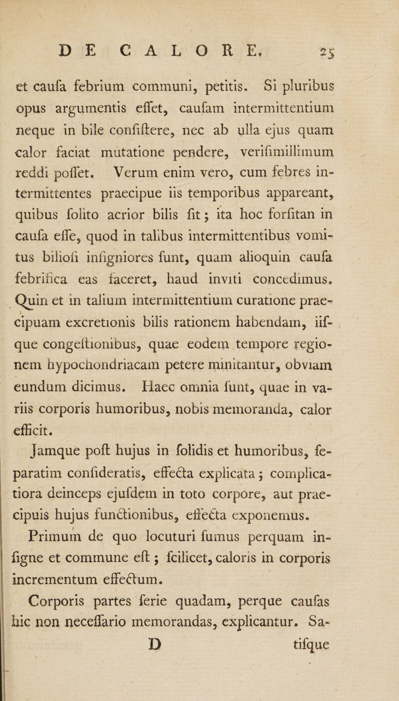et caufa febrium communi, petitis. Si pluribus opus argumentis effiet, caufam intermittentium neque in bile confiftere, nec ab ulla ejus quam calor faciat mutatione pendere, verifimillimum reddi pollet. Verum enim vero, cum febres in¬ termittentes praecipue iis temporibus appareant, quibus folito acrior bilis fit \ ita hoc forfitan in caufa elfe, quod in talibus intermittentibus vomi¬ tus biliofi inligniores funt, quam alioquin caufa febrifica eas faceret, haud inviti concedimus. Quin et 111 talium intermittentium curatione prae- > cipuam excretionis bilis rationem habendam, iif- que congeltionibus, quae eodem tempore regio¬ nem hypochondriacam petere minitantur, obviam eundum dicimus. Haec omnia funt, quae in va¬ riis corporis humoribus, nobis memoranda, calor efficit. Jamque poft hujus in folidis et humoribus, fe- paratim confideratis, effeda explicata 5 complica- tiora deinceps ejufdem in toto corpore, aut prae¬ cipuis hujus fundlionibus, effedta exponemus. Primum de quo locuturi fumus perquam in- figne et commune eft ; fcilicet, caloris in corporis incrementum effeftum. Corporis partes ferie quadam, perque caufas hic non neceffario memorandas, explicantur. Sa- D tifque