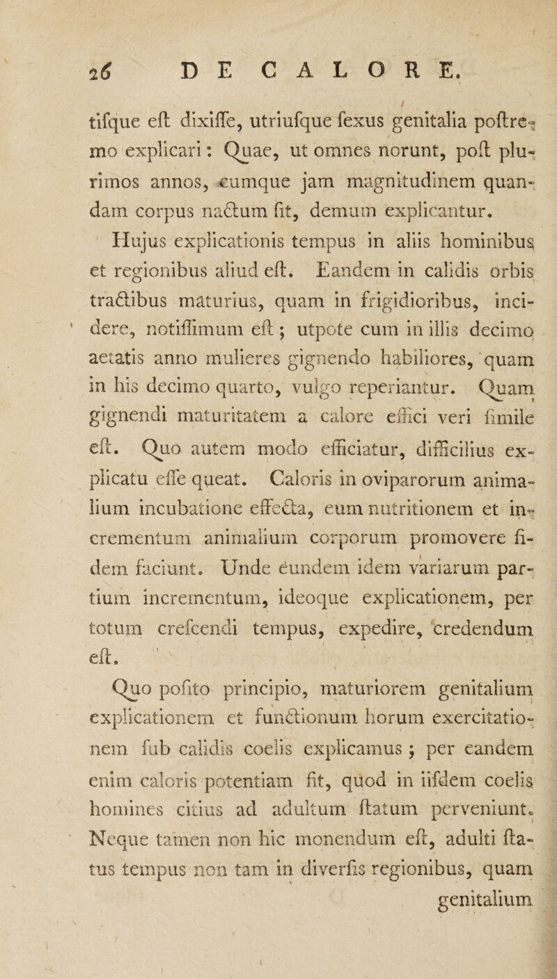 tifque eft dixiffe, utriufque fexus genitalia polire- mo explicari: Quae, ut omnes norunt, poft plu- rimos annos, cumque jam magnitudinem quan- dam corpus nadium fit, demum explicantur. Hujus explicationis tempus in aliis hominibus et regionibus aliud eft. Eandem in calidis orbis tra&ibus maturius, quam in frigidioribus, inci¬ dere, notiffimum eft ; utpote cum in illis decimo aetatis anno mulieres gignendo habiliores, quam m his decimo quarto, vulgo reperiantur. Quam gignendi maturitatem a calore effici veri fmiile eft. Quo autem modo efficiatur, difficilius ex» plicatu efie queat. Caloris in oviparorum anima¬ lium incubatione effedta, eum nutritionem et in~ crementum animalium corporum promovere fi¬ dem faciunt. Unde eundem idem variarum par¬ tium incrementum, ideoque explicationem, per totum crefcendi tempus, expedire, credendum eft. Quo pofito principio, maturiorem genitalium explicationem et fun&ionum horum exercitatio¬ nem fub calidis coelis explicamus ; per eandem enim caloris potentiam fit, quod in iifdem coelis homines citius ad adultum flatum perveniunto Neque tamen non hic monendum eft, adulti fla¬ tus tempus non tam in diverfis regionibus, quam genitalium