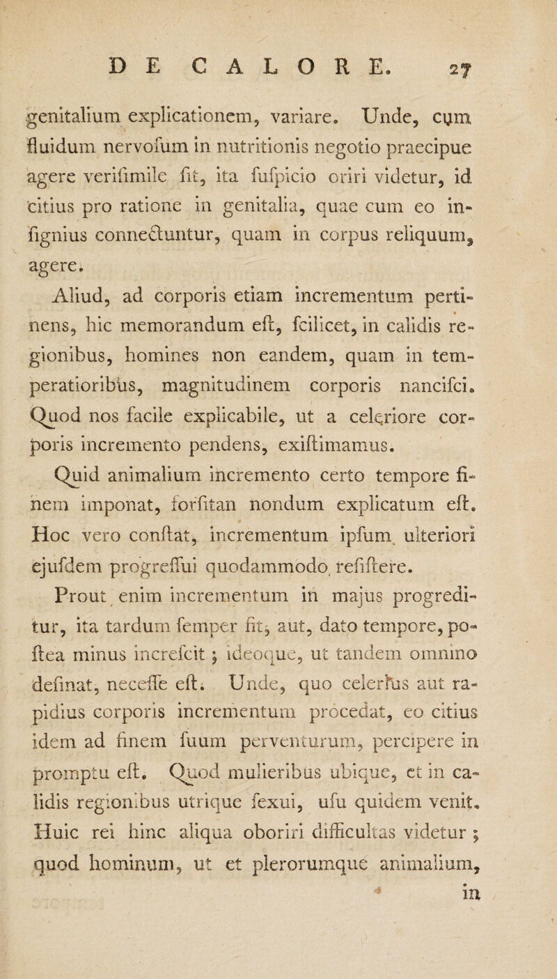 genitalium explicationem, variare. Unde, cum fluidum nervofum in nutritionis negotio praecipue agere veriiimile fit, ita fufpicio oriri videtur, id citius pro ratione in genitalia, quae cum eo in» fignius connecluntur, quam in corpus reliquum, agere. Aliud, ad corporis etiam incrementum perti» nens, hic memorandum efi, fcilicet, in calidis re¬ gionibus, homines non eandem, quam in tem¬ peratioribus, magnitudinem corporis nancifci. Quod nos facile explicabile, ut a celeriore cor» poris incremento pendens, exiftimamus. Quid animalium incremento certo tempore fi¬ nem imponat, foffitan nondum explicatum eft. Hoc vero confiat, incrementum ipfum ulteriori ejufdem progrefiui quodammodo, refiftere. Prout enim incrementum in majus progredi¬ tur, ita tardum femper fit, aut, dato tempore, po- fiea minus increlcit ; ideoque, ut tandem omnino definat, neceffe elh Unde, quo celerhjs aut ra¬ pidius corporis incrementum procedat, eo citius idem ad finem fuum perventurum, percipere in promptu eft. Quod mulieribus ubique, et in ca¬ lidis regionibus utrique fexui, ufu quidem venit. Huic rei hinc aliqua oboriri difficultas videtur ; quod hominum, ut et plerorumque animalium, in