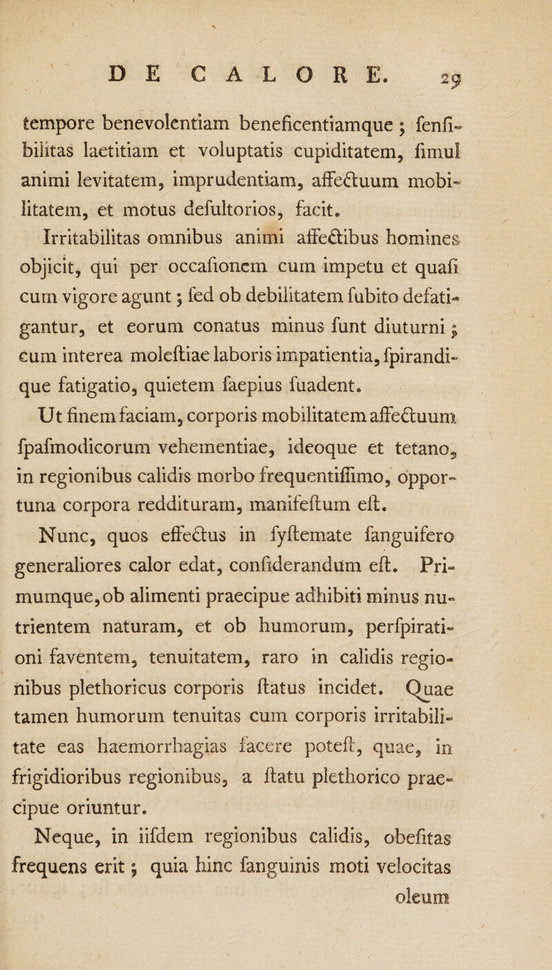 tempore benevolentiam beneficentiamque ; fenfi» biiitas laetitiam et voluptatis cupiditatem, fimui animi levitatem, imprudentiam, affe<ftuum mobi¬ litatem, et motus defultorios, facit. Irritabilitas omnibus animi affe&ibus homines objicit, qui per occafionem cum impetu et quafi cum vigore agunt \ fed ob debilitatem fubito defati¬ gantur, et eorum conatus minus funt diuturni; cum interea moleftiae laboris impatientia, fpirandi» que fatigatio, quietem faepius fuadent. Ut finem faciam, corporis mobilitatem affectuum fpafmodicorum vehementiae, ideoque et tetano? in regionibus calidis morbo frequentifiimo, oppor¬ tuna corpora reddituram, manifeftum elf. Nunc, quos effe£tu$ in fyflemate fanguifero generaliores calor edat, confiderandum efl. Pri¬ mumque, ob alimenti praecipue adhibiti minus nu¬ trientem naturam, et ob humorum, perfpirati» oni faventem, tenuitatem, raro in calidis regio¬ nibus plethoricus corporis flatus incidet. Quae tamen humorum tenuitas cum corporis irritabili¬ tate eas haemorrhagias facere poteft, quae, in frigidioribus regionibus, a flatu plethorico prae¬ cipue oriuntur. Neque, in iifdem regionibus calidis, obefitas frequens erit \ quia hinc fanguinis moti velocitas oleum
