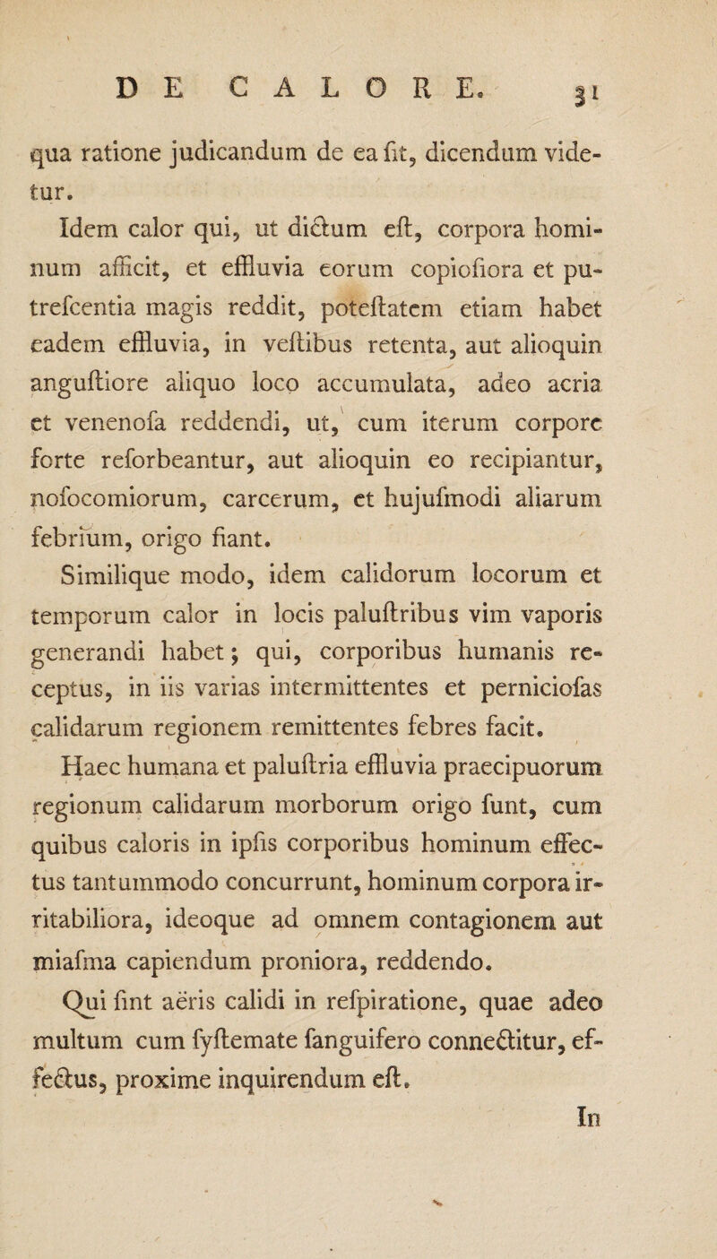 qua ratione judicandum de ea iit, dicendum vide¬ tur. Idem calor qui, ut dicfum eh, corpora homi¬ num afficit, et effluvia eorum copioffora et pu- trefcentia magis reddit, poteftatem etiam habet eadem effluvia, in vehibus retenta, aut alioquin anguhiore aliquo loco accumulata, adeo acria et venenofa reddendi, ut, cum iterum corpore, forte reforbeantur, aut alioquin eo recipiantur, nofocomiorum, carcerum, et hujufmodi aliarum febrium, origo fiant. Similique modo, idem calidorum locorum et temporum calor in locis paluhribus vim vaporis generandi habet; qui, corporibus humanis re¬ ceptus, in iis varias intermittentes et perniciofas calidarum regionem remittentes febres facit. Haec humana et paluhria effluvia praecipuorum regionum calidarum morborum origo funt, cum quibus caloris in ipffs corporibus hominum effec¬ tus tantummodo concurrunt, hominum corpora ir¬ ritabiliora, ideoque ad omnem contagionem aut miafma capiendum proniora, reddendo. Qui ffnt aeris calidi in refpiratione, quae adeo multum cum fyhemate fanguifero conne&itur, ef~ fe<hus, proxime inquirendum efL