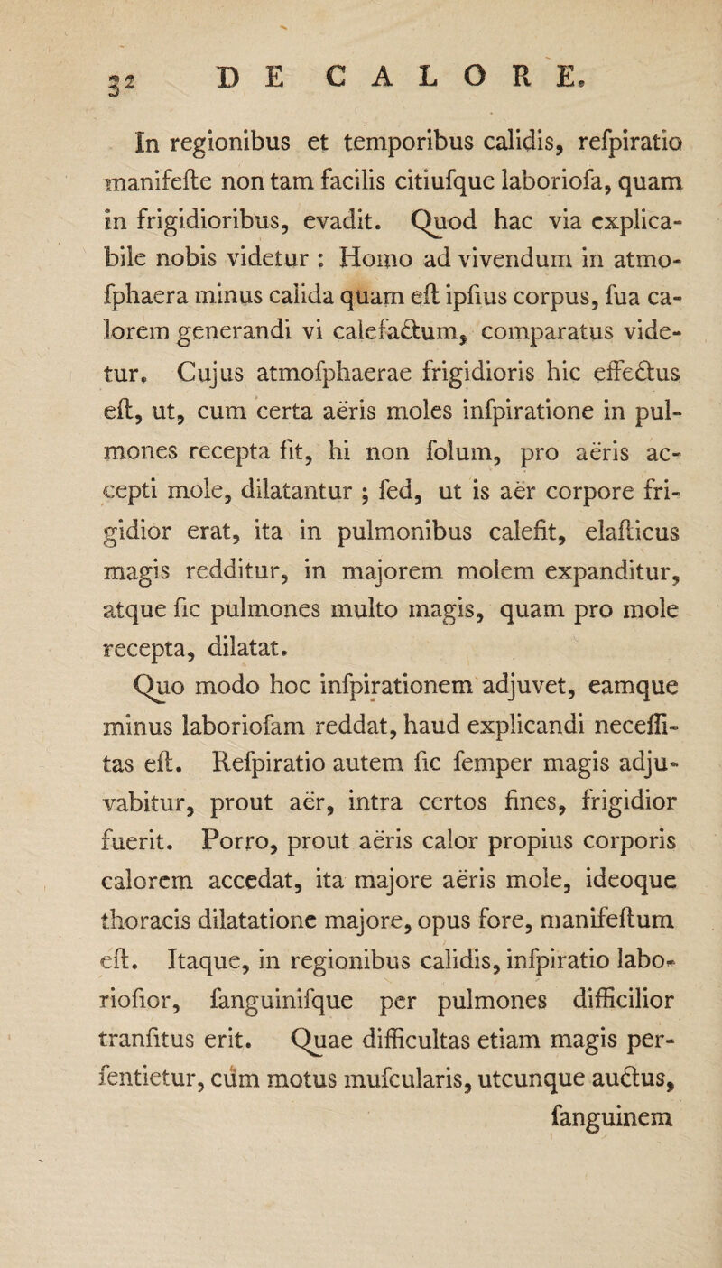 In regionibus et temporibus calidis, refpiratio manifefle non tam facilis citiufque laboriofa, quam in frigidioribus, evadit. Quod hac via explica¬ bile nobis videtur : Homo ad vivendum in atmo- fphaera minus calida quam eft ipfius corpus, fua ca¬ lorem generandi vi calefa&um, comparatus vide¬ tur. Cujus atmofphaerae frigidioris hic effe&us eft, ut, cum certa aeris moles infpiratione in pul¬ mones recepta fit, hi non folum, pro aeris ac¬ cepti mole, dilatantur ; fed, ut is aer corpore fri¬ gidior erat, ita in pulmonibus calefit, elafticus magis redditur, in majorem molem expanditur, atque fic pulmones multo magis, quam pro mole recepta, dilatat. Quo modo hoc infpirationem adjuvet, eamque minus laboriofam reddat, haud explicandi neceffi» tas eft. Refpiratio autem fic femper magis adju¬ vabitur, prout aer, intra certos fines, frigidior fuerit. Porro, prout aeris calor propius corporis calorem accedat, ita majore aeris mole, ideoque thoracis dilatatione majore, opus fore, manifeftum eft. Itaque, in regionibus calidis, infpiratio labo* riofior, fanguinifque per pulmones difficilior tranfitus erit. Quae difficultas etiam magis per- fentietur, cum motus mufcularis, utcunque au&us, fanguinexn