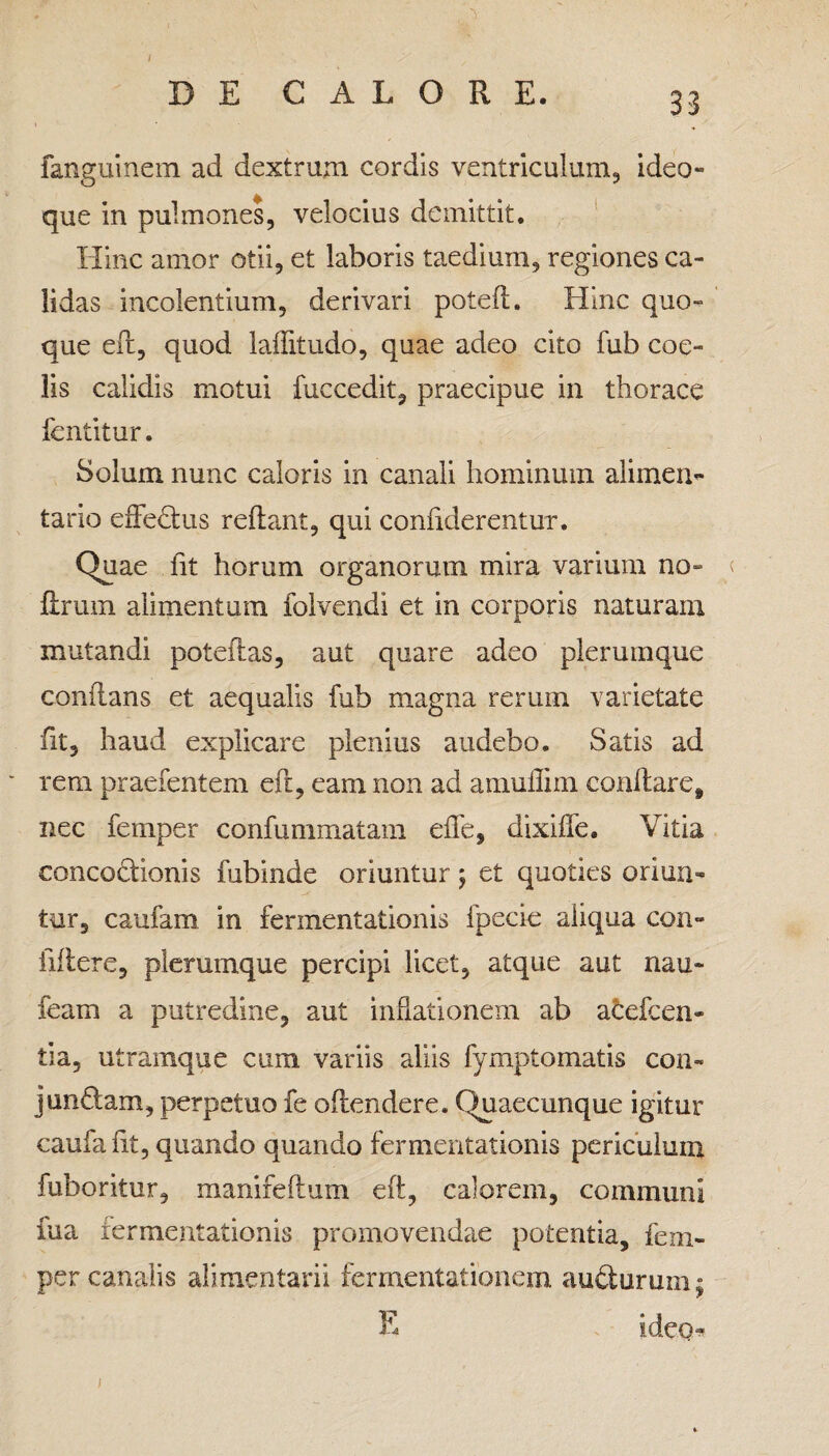 DE CALORE. 33 fanguinem ad dextrum cordis ventriculum, ideo- que in pulmones, velocius demittit. Hinc amor otii, et laboris taedium, regiones ca¬ lidas incolentium, derivari poteft. Hinc quo¬ que eft, quod laftitudo, quae adeo cito fub coe¬ lis calidis motui fuccedit, praecipue in thorace fentitur. Solum nunc caloris in canali hominum alimen¬ tario effectus reftant, qui confiderentur. Quae fit horum organorum mira varium no- ftrum alimentum folvendi et in corporis naturam mutandi poteft as, aut quare adeo plerumque conflans et aequalis fub magna rerum varietate fit, haud explicare plenius audebo. Satis ad rem praefentem eft, eam non ad amullim conflare, nec femper confummatam effe, dixiffe. Vitia eoncoflionis fubinde oriuntur j et quoties oriun¬ tur, caufam in fermentationis fpecie aliqua con- iiilere, plerumque percipi licet, atque aut nau- feam a putredine, aut inflationem ab atefcen- tia, utramque cum variis aliis lymptomatis con¬ jungam, perpetuo fe oftendere. Quaecunque igitur caufa fit, quando quando fermentationis periculum fuboritur, manifeftum eft, calorem, communi fua fermentationis promovendae potentia, fem¬ per canalis alimentarii fermentationem auilurum; E ideo* 1