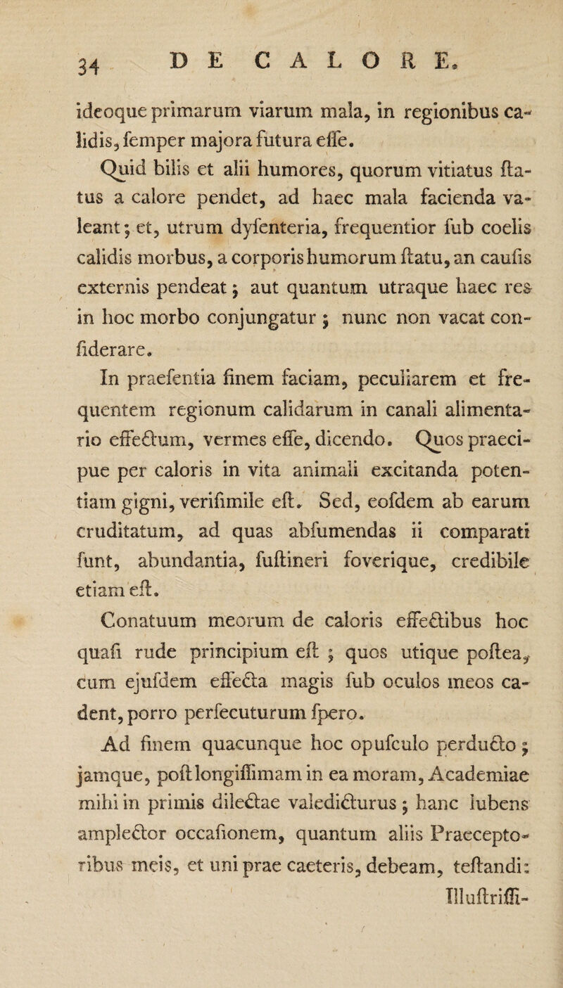 Ideoque primarum viarum mala, in regionibus ca¬ lidis, femper majora futura effe. Quid bilis et alii humores, quorum vitiatus fla¬ tus a calore pendet, ad haec mala facienda va¬ leant; et, utrum dyfenteria, frequentior fub coelis calidis morbus, a corporis humorum flatu, an caufis externis pendeat; aut quantum utraque haec res in hoc morbo conjungatur ; nunc non vacat con- fiderare» In praefentia finem faciam, peculiarem et fre¬ quentem regionum calidarum in canali alimenta¬ rio effedlum, vermes effe, dicendo. Quos praeci¬ pue per caloris in vita animali excitanda poten¬ tiam gigni, verifimile efl. Sed, eofdem ab earum cruditatum, ad quas abfumendas ii comparati funt, abundantia, fuflineri foverique, credibile etiam efl. Conatuum meorum de caloris effe£libus hoc quafi rude principium efl ; quos utique poflea, cum ejufdem effecta magis fub oculos meos ca¬ dent, porro perfecuturum fpero. Ad finem quacunque hoc opufculo perdudto; jamque, pofllongifiimamin ea moram, Academiae mihi in primis diledlae valedidturus ; hanc iubens ampledlor occationem, quantum aliis Praecepto¬ ribus meis, et uni prae caeteris, debeam, teflandi; Tlluftriffi-