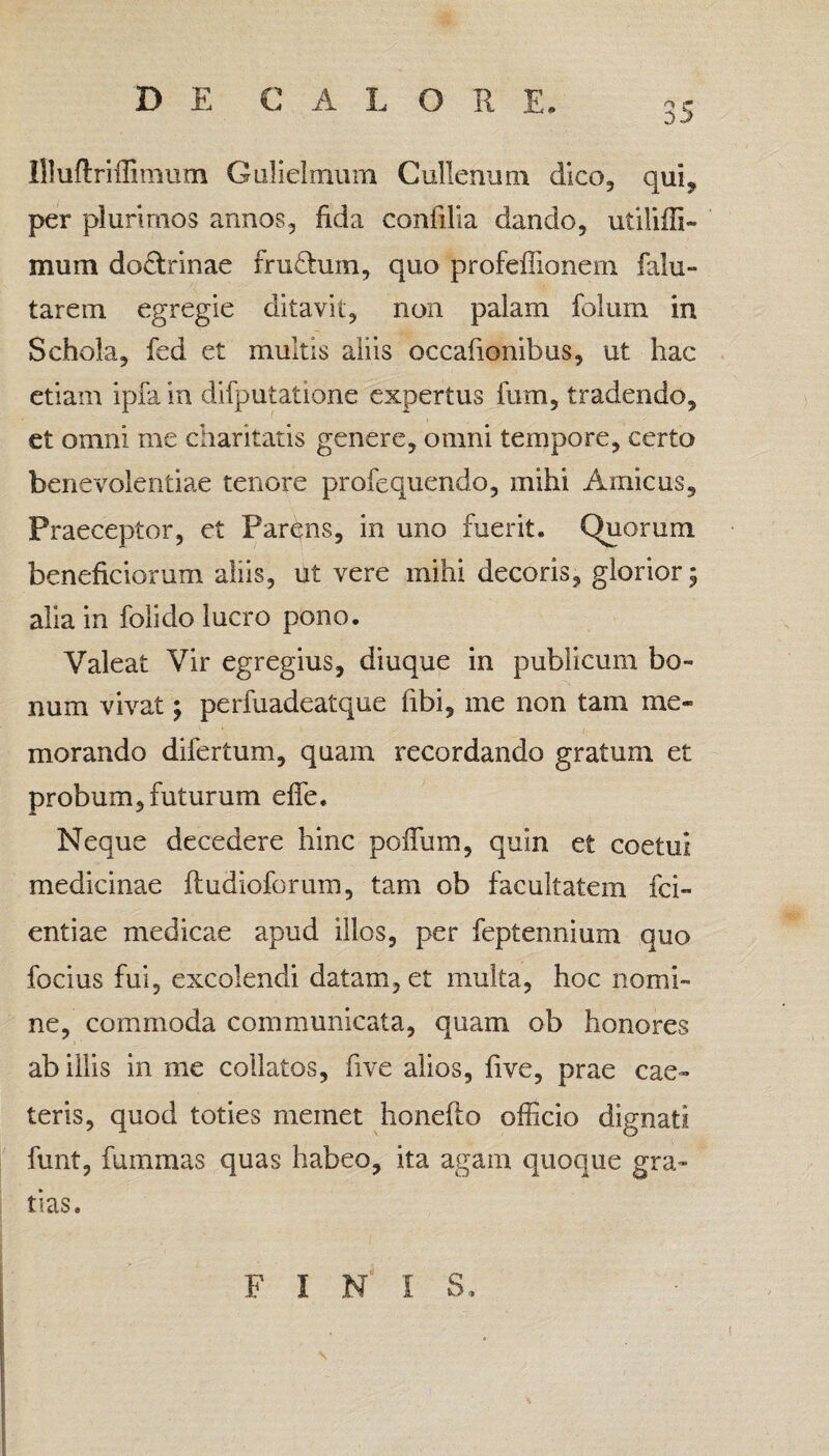 Illuftriffimum Gulielmum Cullenum dico, qui, per plurimos annos, fida confilia dando, utiliffi- mum do&rinae frudum, quo profeilionem falu- tarem egregie ditavit, non palam folurn in Schola, fed et multis aliis occafionibus, ut hac etiam ipfa in difputatione expertus fum, tradendo, et omni me charitatis genere, omni tempore, certo benevolentiae tenore profequendo, mihi Amicus, Praeceptor, et Parens, in uno fuerit. Quorum beneficiorum aliis, ut vere mihi decoris, glorior; alia in folido lucro pono. Valeat Vir egregius, diuque in publicum bo¬ num vivat; perfuadeatque libi, me non tam me¬ morando difertum, quam recordando gratum et probum, futurum effe. Neque decedere hinc poiTum, quin et coetui medicinae ftudioforum, tam ob facultatem fci- entiae medicae apud illos, per feptennium quo focius fui, excolendi datam, et inulta, hoc nomi¬ ne, commoda communicata, quam ob honores ab illis in me coilatos, five alios, five, prae cae¬ leris, quod toties memet honefio officio dignati funt, fummas quas habeo, ita agam quoque gra¬ tias. FINI S, \ \