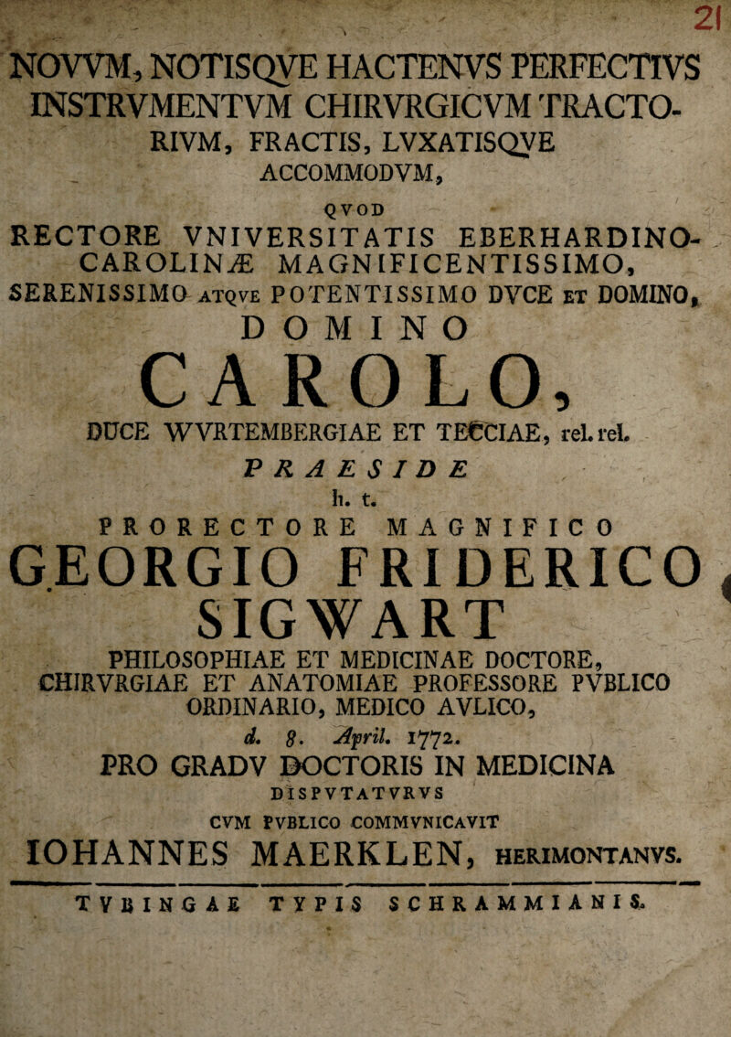 NOYVM, NOTISQVE HACTENVS PERFECTIVS INSTRVMENTVM CHIRVRGICVM TRACTO- RIVM, FRACTIS, LVXATISQVE ACCOMMOD VM, QVOD RECTORE VNIVERSITATIS EBERHARDINO- CAROLINiE magnificentissimo, SERENISSIMO atqve POTENTISSIMO DVCE et DOMINO» DOMINO CAROLO, DUCE WVRTEMBERGIAE ET TECCIAE, rei. rei. PRAESIDE . Ii. t. PRORECTORE MAGNIFICO GEORGIO FRIDERICO , SIGWART PHILOSOPHIAE ET MEDICINAE DOCTORE, CHIRVRGIAE ET ANATOMIAE PROFESSORE PVBLICO ORDINARIO, MEDICO AVLICO, d. $. Ajpril. 1772. PRO GRADV DOCTORIS IN MEDICINA DISPVTATVRVS CVM PVBLICO COMMVNICAVIT IOHANNES MAERKLEN, herimontanvs. tvbingae typis schrammianis.