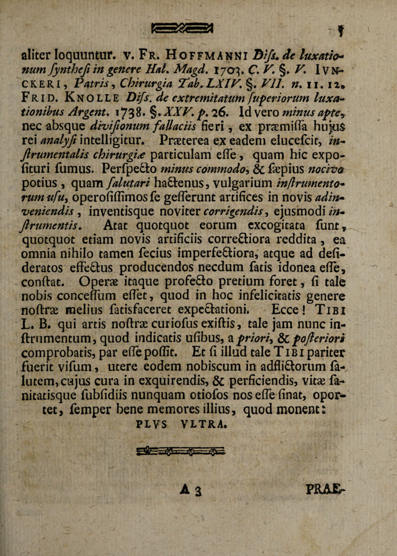 f aliter loquuntur, v. Fr. Hoffmanni D//S. de luxatio¬ num fyntheft in genere HaL Magd. 1703. C. §. V. I y N- CKERI, Patris, Chirurgia ‘Tab. LXIV. §. VII. n. n. 12» FRID. KnoLLE Difs. de extremitatum fuperiorum luxa¬ tionibus Argent. 1738. §. XXV. p. 26. Id vero minus apte, nec absque diviftonum fallaciis fieri , ex prasmifia hujus rei analyfi intelligitur. Praeterea ex eadem elucefcit, in- Jlrumentalis chirurgiae particulam efle, quam hic expo¬ lituri fumus. Perfpecto minus commodo, Sc fiepius nocivo potius , quam falutari ha£tenus, vulgarium injlrmnento- rum ufu, operofiffimos fe geflerunt artifices in novis ad in¬ veniendis , inventisque noviter corrigendis, ejusmodi in- Jlrumentis. Atat quotquot eorum excogitata funt, quotquot etiam novis artificiis corre&iora reddita, ea omnia nihilo tamen fecius imperfectiora, atque ad defi- deratos effeCtus producendos necdum fatis idonea efle, conftat. Operas itaque profe&o pretium foret, fi tale nobis conceflum eflet, quod in hoc infelicitatis genere noftras melius fatisfaceret expettadoni. Ecce! Tibi L. B. qui artis noftrae curiofus exiftis, tale jam nunc in- ftrumentum, quod indicatis ufibus, a priori, pojleriori comprobatis, par efle poflit. Et fi illud tale Tibi pariter fuerit vifum, utere eodem nobiscum in adfliCtorum fa- lutem, cujus cura in exquirendis, & perficiendis, vitas fa- nitatisque fubfidiis nunquam otiofos nos efle finat, opor¬ tet, femper bene memores illius, quod monent 1 PLVS VLTRA. A 2 PRAE-