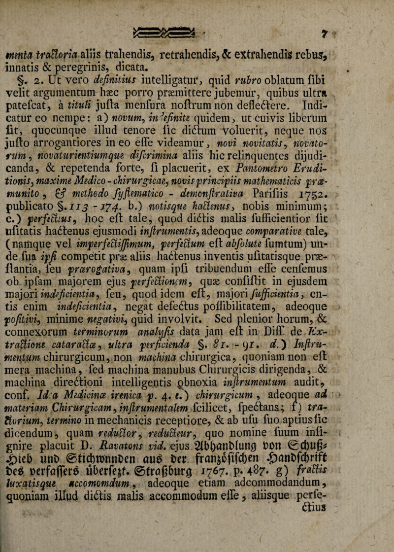 menta itcfilofia aliis trahendis, retrahendis, & extrahendis rebus, innatis & peregrinis, dicata. §. 2. Ut vero definitius intelligatur, quid rubro oblatum fibi velit argumentum haec porro praemittere jubemur, quibus ultra patefcat, a tituli jufta menfura noftrumnon defledtere. Indi¬ catur eo nempe: a) novum, indefinite quidem, ut cuivis liberum lit, quocunque illud tenore lic didturn voluerit, neque nos jufto arrogantiores in eo effe videamur, novi novitatis, novato¬ rum , novaturientiumque difcrimina aliis hic relinquentes dijudi¬ canda, & repetenda forte, fi placuerit, ex Pantometro Erudi¬ tionis, maxime Medico - chirurgicae, novis principiis mathematicis pra- tnunito , methodo fyftematico - demonftrativa Pariliis 1752. publicato §. 113 -174. b.) notisque haUenus, nobis minimum; c.) perfiEtius, hoc eft tale, quod didtis malis fufficientior lit ufltatis hadtenus ejusmodi inftrumentis, adeoque comparative tale, (namque vel imperfettijfimum, perfeUum eft abfolute fumtum) un¬ de fua ipfi competit prae aliis hadtenus inventis ufitatisque prae¬ li antia, feu prcerogativa, quam ipfi tribuendum effe cenfemus ob ipfam majorem ejus perfettionem, quae confidit in ejusdem majori indeficientia 9 feu, quod idem eft, majori fuffi cienti a 3 en¬ tis enim indeficientia, negat defedtus poffibilitatem, adeoque pofitivi, minime negativi, quid involvit. Sed plenior horum, & connexorum terminorum anahjfis data jam eft in Diff de Ex- traUione cataraHce, ultra perficienda §. 81. -tjr, d.) Inftru- mentum chirurgicum, non machina chirurgica, quoniam non efl mera machina, fed machina manubus Chirurgicis dirigenda, & machina diredtioni intelligentis gbnoxia infirumentum audit, conf. Id a Medicina, irenica p. 4. e.) chirurgicum , adeoque ai materiam Chirurgicam 9inftrumentakm feilicet, fpedtans; f) tra- Zlurium, termino in mechanicis receptiore, & ab ufu fuo aptius fic dicendum, quam reduUor9 reduUeur9 quo nomine fuum infi- gnire placuit D. Ravatons vid. ejus 2(bl)UnMung t>on @Cf)U§* *£)te& unt ©rtcbwnnfcen au$ ter franjoftfcben ♦£)nnt>fcbrtff te$ nerfafierS iiberfejf. ©troPutg 1767* P* 487* g) fraUis luxatis que nccomomdum, adeoque etiam adcommodandum, quoniam illud didtis malis accommodum effe, aliisque perie- V dtius