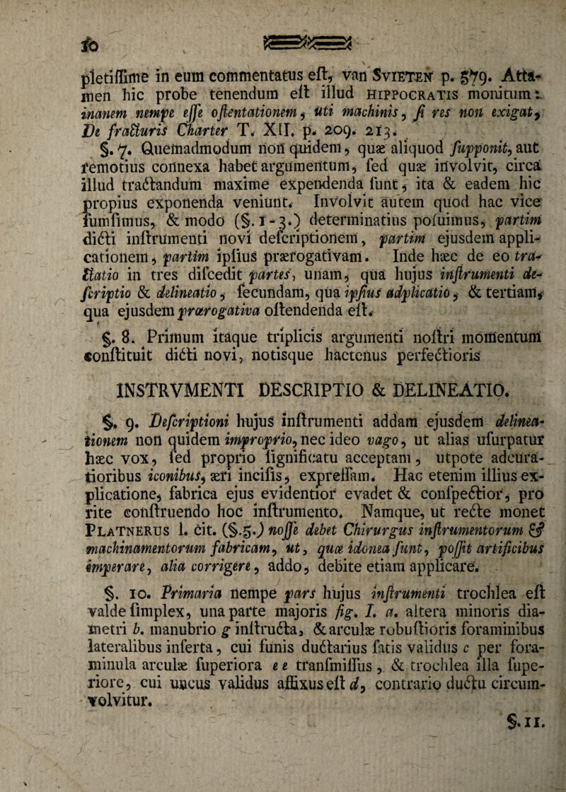 jfo BS pletiffime in eum commentatus elt, van Svieten p. §79* Atta¬ men hic probe tenendum elt illud Hippocratis monitum t inanem nempe effe oftentationem , Uti machinis, fi res non exigat. De fraUuris Charter T. XII* p* 209. 213. §. 7. Quemadmodum noil quidenl , quae aliquod fupponit, aut remotius connexa habet argumentum, fed quae involvit, circal illud trafitandum maxime expendenda funt 5 ita & eadem hic propius exponenda veniunt. Involvit autem quod hac vice fumlimus, & modo (§.1-3*5 determinatius poluimus, partim di6ti inltrumenti novi defcriptionem, partim ejusdem appli¬ cationem^ partim ipliuS praerogativam. Inde haec de eo tra~- Uatio in tres difcedit partes? unam, qua hujus inftrumenti de- firiptio & delineatio, fecundam, qua ipfius adplkatio, & tertiam, qua ejusdem prcerogativa of tendenda elt.' i 8. Primum itaque triplicis argumenti noltri momentum conftituit didti novi, notisque hactenus perfedtioris INSTRVMENTI DESCRIPTIO & DELINEATIO. 9. Befcriptioni hujus inftrumenti addam ejusdem delima- tionem non quidem improprio, nec ideo vago, ut alias ufurpatur haec vox, fed proprio lignificatu acceptam, utpote adcura- tioribus iconibus^ aeri incifis, expreffam. HaG etenim illius ex¬ plicatione, fabrica ejus evidentior evadet & confpeftior , pro rite conltruendo hoc inftrumento. Namque, ut re£te monet PlaTNERUS 1. cit. (§.§0 tiojje debet Chirurgus inftrumentorum & machinamentorum fabricam, ut, qu ce idonea funt, poftit artificibus imperare, alia corrigere, addo, debite etiam applicare. §. 10. Primaria llempe pars hujus inftrumenti trochlea elt valde fimplex, una parte majoris fig. I. a. altera minoris dia¬ metri b. manubrio g inltrudta, & arculae robultioris foraminibus lateralibus inferta, cui funis du6tarius fatis validus c per fora- minula arculae fuperiora e e tranfmilfus , & trochlea illa fupe- riore, cui uncus validus affixus elt A, contrario duftu circum¬ volvitur. ,/ * '■■fih: §•11.