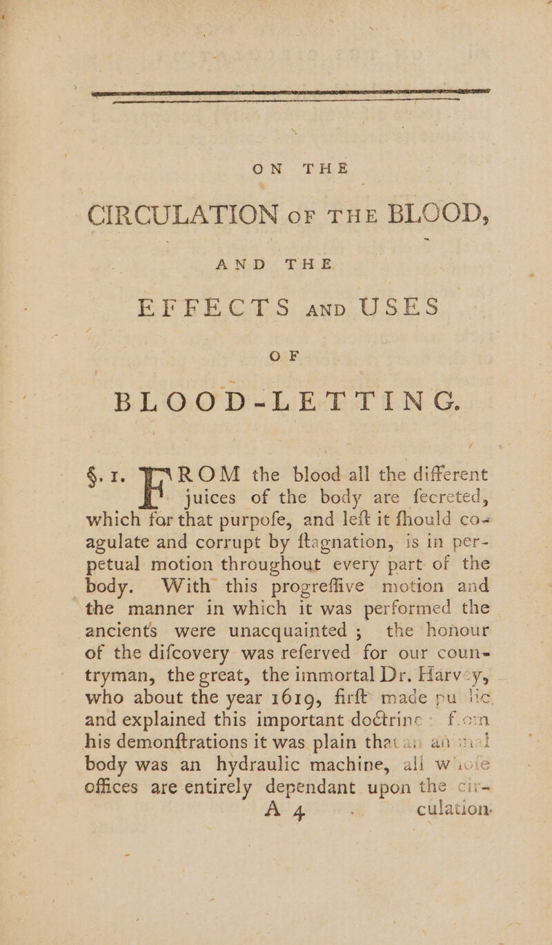 CIRCULATION oF THE BLOOD, | AND THE | EFESB.C ‘TS: «np. USES OF BLOOD+-LET TING. §.1. ROM the blood all the different juices of the body are fecreted, which for that purpofe, and left it fhould co agulate and corrupt by ftagnation, is in per- petual motion throughout every part of the body. With this progreflive motion and the manner in which it was performed the ancients were unacquainted ; the honour of the difcovery was referved for our coun- tryman, the great, the immortal Dr. Harv-y, who about the year 1619, firft made pu lic and explained this important doétrinc © f.cin his demonftrations it was plain that ay an cil body was an hydraulic machine, ali wie offices are entirely dependant upon the cir- 4 culation,