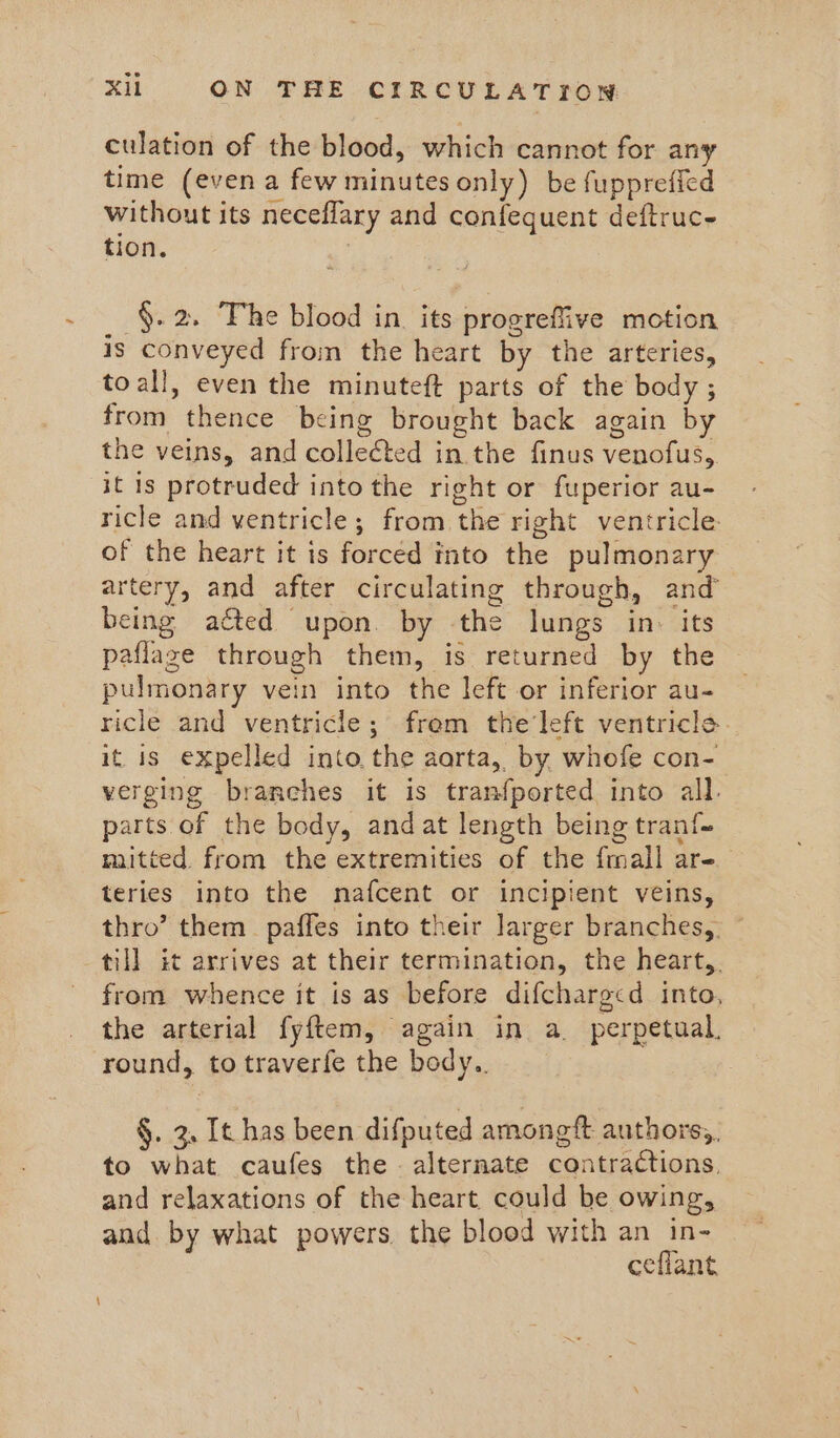 culation of the blood, which cannot for any time (even a few minutes only) be fupprefied without its neceflary and confequent deftruc tion. §. 2. The blood in. its progreffive motion is conveyed from the heart by the arteries, toall, even the minuteft parts of the body ; from thence being brought back again by the veins, and collected in the finus venofus, it is protruded into the right or fuperior au- ricle and ventricle; from the right ventricle of the heart it is forced into the pulmonary artery, and after circulating through, and being acted upon. by the lungs in. its paflaze through them, is returned by the pulmonary vein into the left or inferior au- ricle and ventricle; frem the‘left ventricle. it is expelled into the aarta, by whofe con- verging branches it is tranfported into all. parts of the body, andat length being tran{~ mitted from the extremities of the fmall are teries into the nafcent or incipient veins, thro’ them paffes into their larger branches,. © till it arrives at their termination, the heart,. from whence it is as before difcharg<d into, the arterial fyftem, again in a. perpetual. round, to traverfe the body. §. 3, It has been difputed amongft authors,, to what caufes the. alternate contractions, and relaxations of the heart could be owing, and by what powers the blood with an in- ceflant