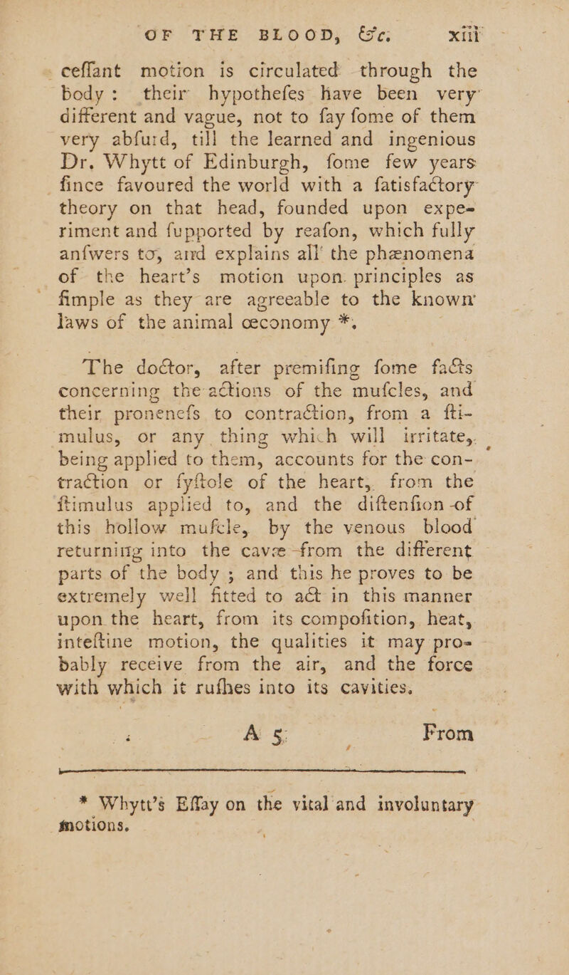 _ceffant motion is circulated through the body: their hypothefes have been very: different and vague, not to fay fome of them very abfurd, till the learned and ingenious Dr. Whytt of Edinburgh, fome few years fince favoured the world with a fatisfactory theory on that head, founded upon expe= riment and fupported by reafon, which fully anfwers to, amd explains all’ the phenomena of the heart’s motion upon. principles as fimple as they are agreeable te the known laws of the animal ceconomy * The doctor, after premifing fome facts concerning the actions of the mufcles, and their pronenefs to contraction, from a fti- mulus, or any thing which will irritate, being applied to them, accounts for the con- traction or fyftole of the heart, from the fiimulus applied to, and the diftenfion -of this hollow mufcle, by the venous blood returnig into the cave-from the different parts of the body ; and this he proves to be extremely well fitted to a& in this manner upon the heart, from its compofition, heat, inteftine motion, the qualities it may pro- bably receive from the air, and the force with which it rufhes into its cavities. 4 ee. ia From * Whytt’s Effay on the vital'and involuntary motions.