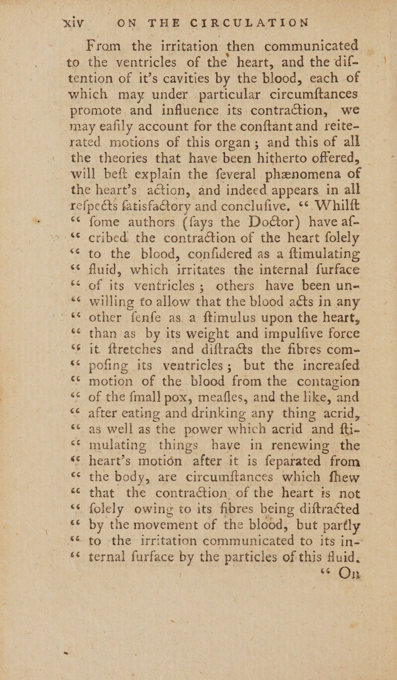 From the irritation then communicated to the ventricles of the heart, and the dif- tention of it’s cavities by the blood, each of which may under particular circumftances promote and influence its contraction, we may eafily account for the conftant and reite- rated motions of this organ; and this of all the theories that have been hitherto offered, will beft explain the feveral phanomena of the heart’s action, and indeed appears in all refpects fatisfactory and conclufive. ** Whilft ‘ fome authors (fays the Doétor) have af- “© cribed the contraction of the heart folely *¢ to the blood, confidered as a ftimulating ‘¢ fluid, which irritates the internal furface “< of its ventricles; others have been un- *¢ willing to allow that the blood acts in any ~- € other fenfe as a ftimulus upon the heart, ‘* than as by its weight and impulfive force “6 it ftretches and diftraéts the fibres com- ** pofing its ventricles; but the increafed ** motion of the blood from the contagion ** of the fmall pox, meafles, and the like, and << after eating and drinking any thing acrid, “¢ as well as the power which acrid and fti- “¢ mulating things have in renewing the << heart’s motion after it is feparated _ from ** the body, are circumftances which fhew “© that the contraction of the heart is not _ Bely owing to its fibres being diftraéted << by the movement of the blood, but partly *€ to -the irritation écmivinticated to its in- “¢ ternal furface Px the particles of this fluid. * Op