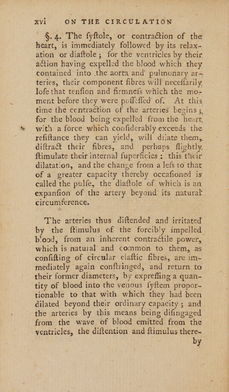 a Se a fyftole, or contraction of the heart, is immediately followed by its relax-. ation or diaftole ; for the ventricles by their -adtion having expelle ed the blood which they contained into..the aorta and’ pulmonary ar-= teries, their component fibres will necefiarily lofe that tenfion and firmnefs which the mo- ment before they were poffefled of. At this. time the contraction of the arteries begins ;, for the blood being expelled from the heart. with a force which confiderably exceeds the refiftance they can yield, will dilate them, diftract their fibres, and perhaps flightly. ftimulate their internal fuperficies: this their dilatation, and the change from a lefs to that of a greater capacity thereby occafioned is called the pulfe, the diaftole of which is an expanfion of the artery beyond its natural circumference. The arteries thus diftended and irritated by the ftimulus of the forcibly impelled blood, from an inherent contractile power, which is natural and common to them, as confifting of circular elaftic fibres, are im- mediately again conftringed, and return to their former diameters, by expreffing a quan- tity of blood into the venous fyftem propor- tionable to that with which they had been dilated beyond their ordinary capacity ; and the arteries by this means being difingaged from the wave of blood emitted from the ventricles, the diftention and ftimulus there~ by