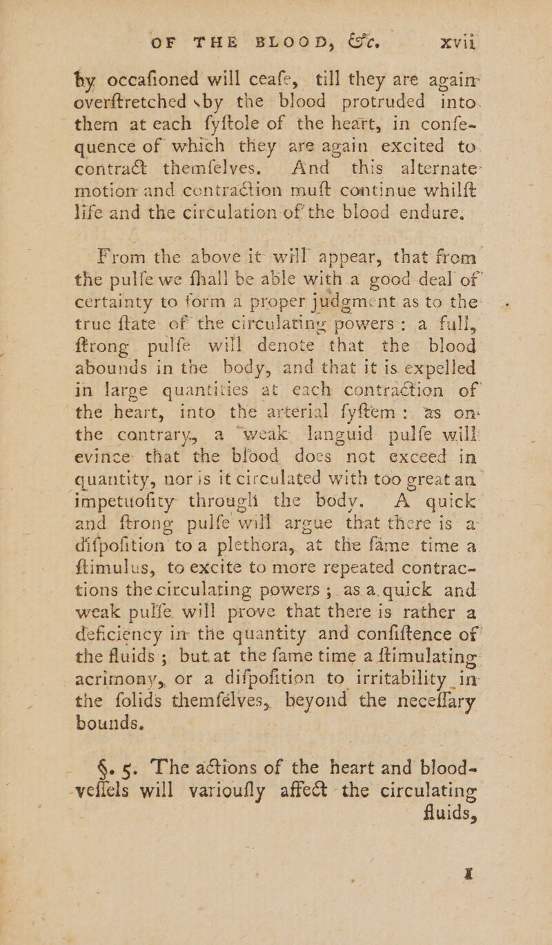 by occafioned will ceafe, till they are again overftretched \by the blood protruded into. them at each fyftole of the heart, in confe- quence of which they are again excited to. contract themfelves. And this alternate: motiorm and contraction muft continue whilft life and the circulation of the blood endure. From the above it will appear, that from the pulfe we fhall be able with a good deal of certainty to form a proper judgment as to the: true ftate of the circulatiny powers: a full, ftrong pulfe will denote that the blood abounds in the body, and that it is expelled in large quantities at each contraction of the heart, into the arterial fyftem: as on: the contrary, a “weak languid pulfe wilh evince that the blood does not exceed in quantity, nor is it circulated with too great an impetuofity through the body. A quick and ftrong pulfe will argue that there is a difpofition toa plethora, at the fame time a ftimulus, to excite to more repeated contrac- tions the circulating powers ; as.a.quick and weak pulfe will prove that there is rather a deficiency im the quantity and confiftence of the fluids ; but.at the fame time a ftimulating acrimony, or a difpofition to irritability _ in the folids themfelves,, beyond the neceflary bounds, §. 5. The actions of the heart and blood- vefiels will varioufly affect the circulating fluids,