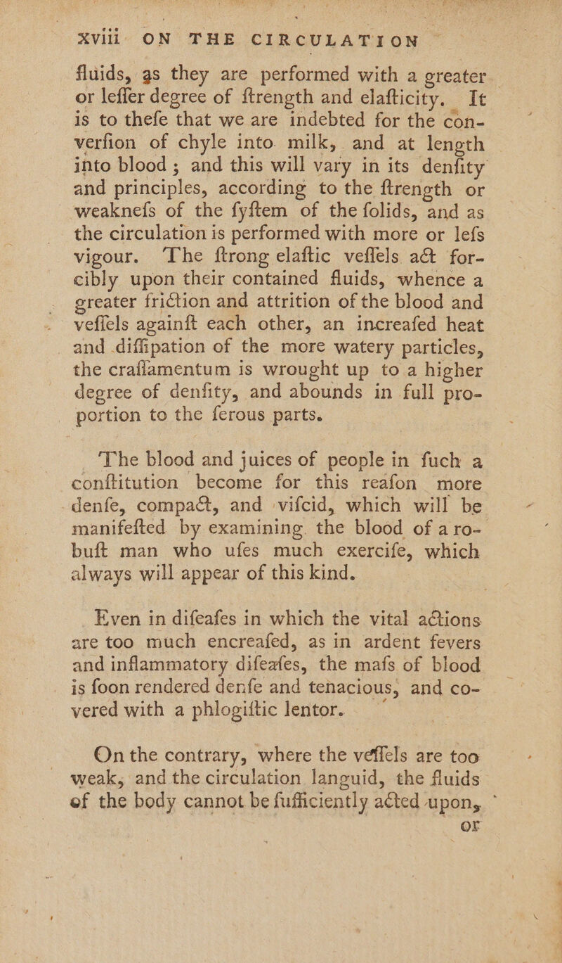 fluids, gs they are performed with a greater or leffer degree of ftrength and clafticity. It is to thefe that we are indebted for the con- verfion of chyle into milk, and at length into blood ; and this will vary in its denfity and principles, according to the ftrength or weaknefs of the fyftem of the folids, and as the circulation is performed with more or lefs vigour. The ftrong elaftic veflels a& for- cibly upon their contained fluids, whence a greater friction and attrition of the blood and veffels againft each other, an increafed heat and diffipation of the more watery particles, the crafiamentum is wrought up to a higher degree of denfity, and abounds in full pro- portion to the ferous parts. The blood and juices of people in fuch a conftitution become for this reafon more denfe, compact, and vifcid, which will be manifefted by examining. the blood of aro- buft man who ufes much exercife, which always will appear of this kind. Even in difeafes in which the vital ations are too much encreafed, as in ardent fevers and inflammatory difeafes, the mafs of blood is foon rendered denfe and tenacious, and co- vered with a phlogiftic lentor. ~ On the contrary, where the veffels are too - weak, and the circulation languid, the fluids of the body cannot be fufficiently acted upon, ° or