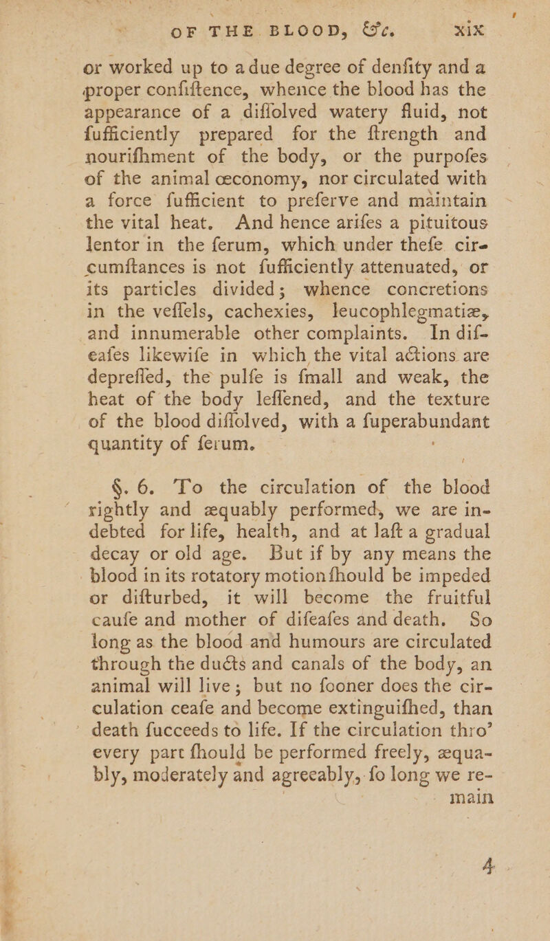 s- Pad “ or worked up to adue degree of denfity and a proper confiftence, whence the blood has the appearance of a diffolved watery fluid, not fufficiently prepared for the ftrength and nourifhment of the body, or the purpofes of the animal ceconomy, nor circulated with a force fufficient to preferve and maintain the vital heat. And hence arifes a pituitous lentor in the ferum, which under thefe cire cumftances is not fufficiently. attenuated, or its particles divided; whence concretions in the veflels, Cochin leucophlegmatiz, and innumerable other complaints. In dif- eafes likewife in which the vital actions are deprefled, the pulfe is fmall and weak, the heat of the body leflened, and the texture of the blood diflolved, with a ves besyent quantity of ferum. §. 6. To the circulation of the blood rightly and zquably performed, we are in- debted for life, health, and at laft a gradual decay or old age. But if by any means the blood in its rotatory motion fhould be impeded or difturbed, it will become the fruitful caufe and mother of difeafes and death. So long as the blood and humours are circulated through the ducts and canals of the body, an animal will live; but no fooner does the cir- culation ceafe and become extinguifhed, than every part fhould be performed freely, equa- bly, moderately and agreeably, fo long we re- - main