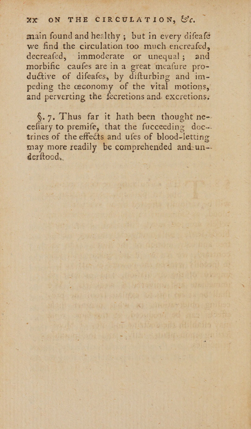 main found and healthy ; but in every difeafe we find the circulation too much encreafed, decreafed, immoderate or unegual; and. morbific caufes are in a great meafure pro- ductive of difeafes, by difturbing and im- peding the ceconomy of the vital motions, and perverting the fecretions and. excretions. §.7. Thus far it hath been thought ne-. cefiary to premife, that the fucceeding doc-~- trines of the effects and ules of blood-letting may more readily be comprehended and:un-- derftoad..