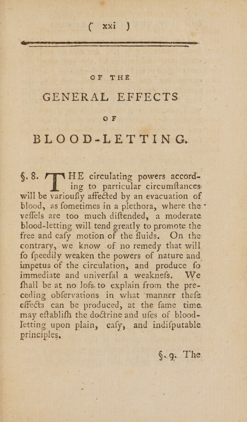 Cie Bee? :) OF THE GENERAL EEFECTS OF : BLOOD-LETTING §. 8. HE circulating powers accord- _ ing to particular circumftances: will be varioufly affected by an evacuation of blood, as fometimes in a plethora, where the- veflels are too much diftended, a moderate. blood-letting will tend greatly to promote the free and eafy motion of the fluids. On the contrary,.we know of no remedy that will fo fpeedily weaken the powers of nature and impetus of the circulation, and produce fo immediate and univerfal a weaknefs. We fhall be at no Jofs.to explain from the pre- ceding obfervations in what ‘manner thefe effects can be produced, at the fame time. ~ may eftablifh the doGtrine and ufes of blood- Ietting upon plain, eafy, and indifputable. principles, | §.. g.. The