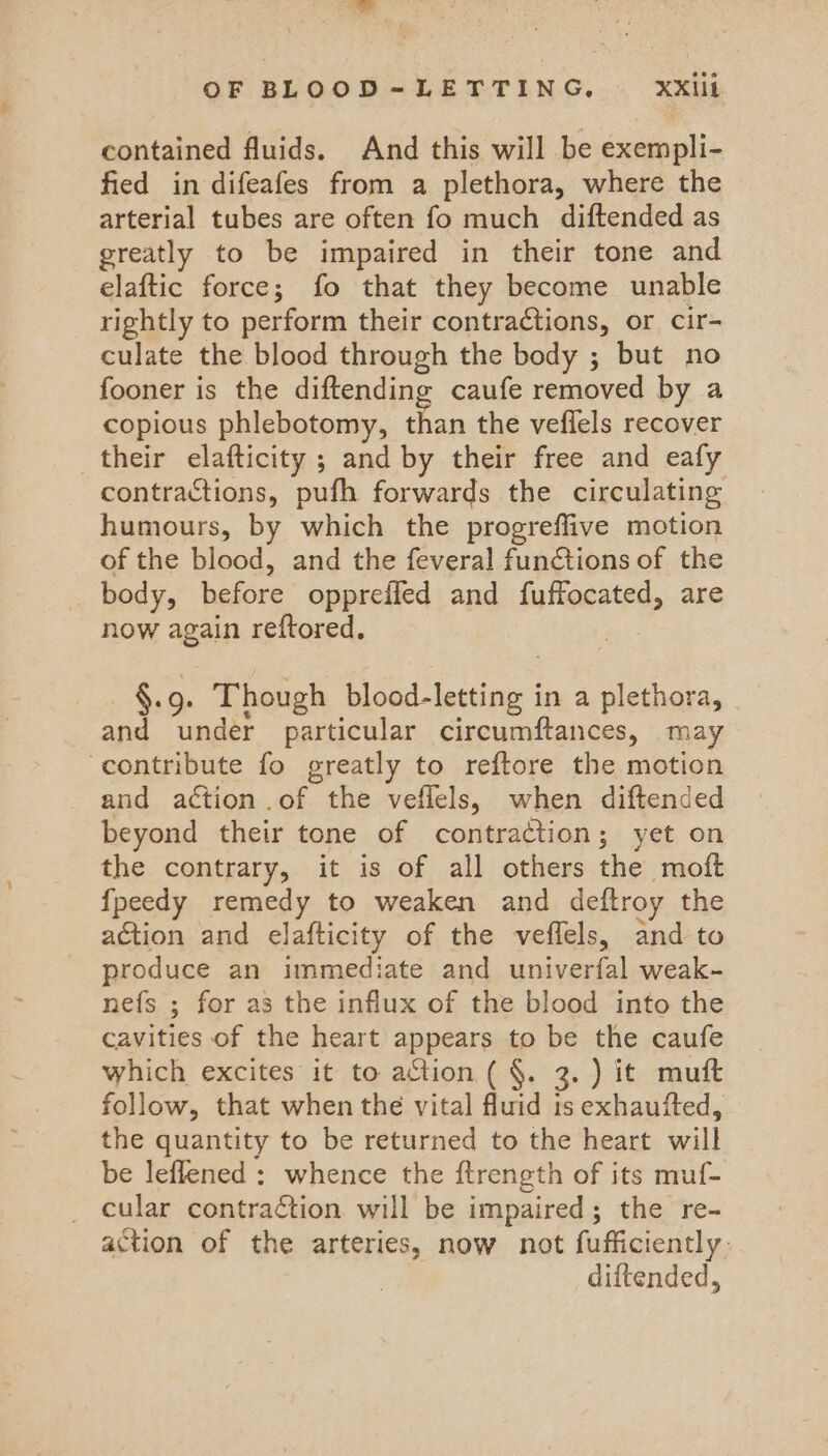 contained fluids. And this will be exempli- fied in difeafes from a plethora, where the arterial tubes are often fo much diftended as greatly to be impaired in their tone and elaftic force; fo that they become unable rightly to perform their contractions, or cir- culate the blood through the body ; but no fooner is the diftending caufe removed by a copious phlebotomy, than the veflels recover their elafticity ; and by their free and eafy contractions, pufh forwards the circulating humours, by which the progreffive motion of the blood, and the feveral functions of the body, before oppreffed and fuffocated, are now again reftored, §. oe Though Set tect | in a plethora, and under particular circumftances, may ‘contribute fo greatly to reftore the motion and action .of the veflels, when diftended beyond their tone of contraction; yet on the contrary, it is of all others the moft {peedy remedy to weaken and deftroy the action and elafticity of the veffels, and to produce an immediate and univerfal weak- nefs ; for as the influx of the blood into the cavities of the heart appears to be the caufe which excites it to action ( §. 3.) it mutt follow, that when thé vital fluid ts exhaufted, the quantity to be returned to the heart will be leflened : whence the ftrength of its muf- _ cular contraction will be impaired; the re- action of the arteries, now not fufficiently. diftended,