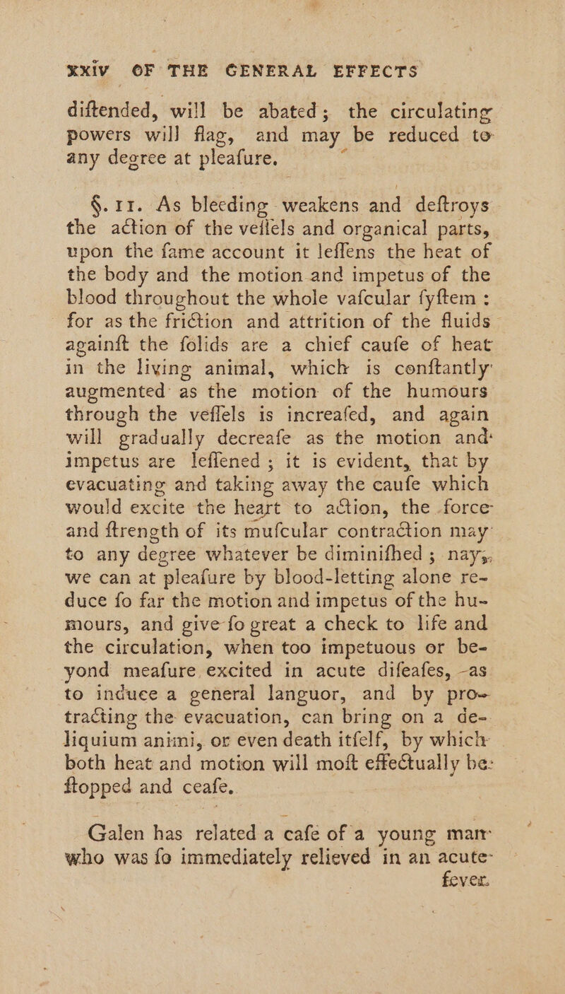 diftended, will be abated; the circulating powers wil] flag, and may be reduced to any deeree at pleafure. §. 11. As bleeding weakens sha deftroys the action of the veilels and organical parts, upon the fame account it leffens the heat of the body and the motion and impetus of the blood throughout the whole vafcular fyf{tem : for as the friction and attrition of the fluids againit the folids are a chief caufe of heat in the living animal, which is cenftantly augmented as the motion of the humours through the veflels is increafed, and again will gradually decreafe as the motion and: impetus are leflened ; it is evident, that by evacuating and taking away the caufe which would excite the heart to action, the force and ftrength of its mufcular contraction may to any decree whatever be diminifhed ; nay;, we can at ‘pleafure by blood-letting alone re- duce fo far the motion and impetus of the hu- mours, and give fo great a check to life and the circulation, when too impetuous or be- yond meafure excited in acute difeafes, -as to induce a general languor, and by prow tracting the evacuation, can bring on a de- liquium animi, or even death itfelf, by which both heat and motion will moit effectually be: flopped and ceafe. Galen has related a cate of a young marr who was fo immediately relieved in an acute fever.