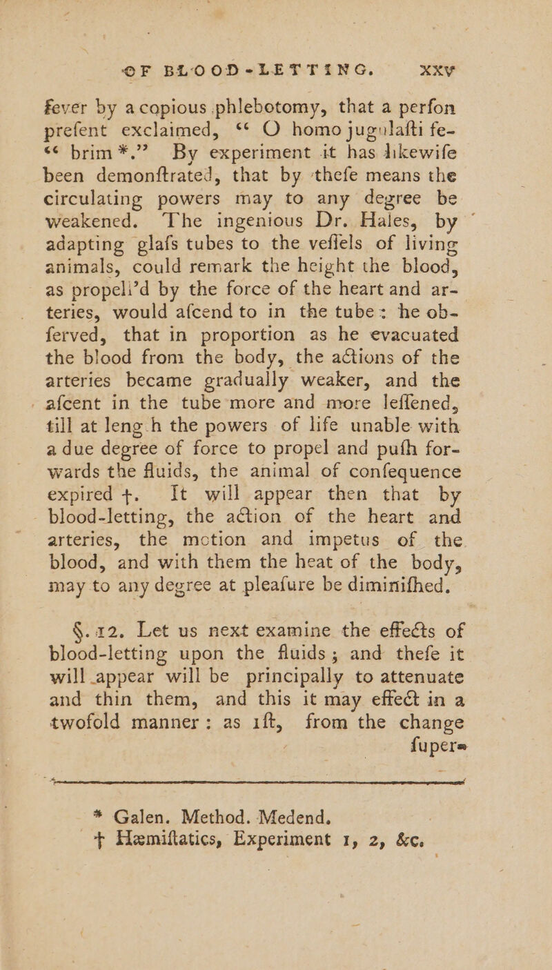 fever by acapious phlebotomy, that a perfon prefent exclaimed, ‘* O homo jugulafti fe- << brim *.” By experiment it has likewife been demonftrated, that by thefe means the circulating powers may to any degree be weakened. The ingenious Dr. Hales, by © adapting glafs tubes to the veflels of living animals, could remark the height the blood, as propeli’d by the force of the heart and ar- teries, would afcend to in the tube: he ob- ferved, that in proportion as he evacuated the blood from the body, the actions of the arteries became gradually weaker, and the _afcent in the tube more and more leffened, till at leng-h the powers of life unable with a due degree of force to propel and pufh for- wards the fluids, the animal of confequence expired +. It will appear then that by - blood-letting, the action of the heart and arteries, the motion and impetus of the blood, and with them the heat of the body, may to any degree at pleafure be diminifhed. §.12. Let us next examine the effects of blood-letting upon the fluids; and thefe it will appear will be principally to attenuate and thin them, and this it may effet in a twofold manner: as 1ft, from the change fupere * Galen. Method. Medend.
