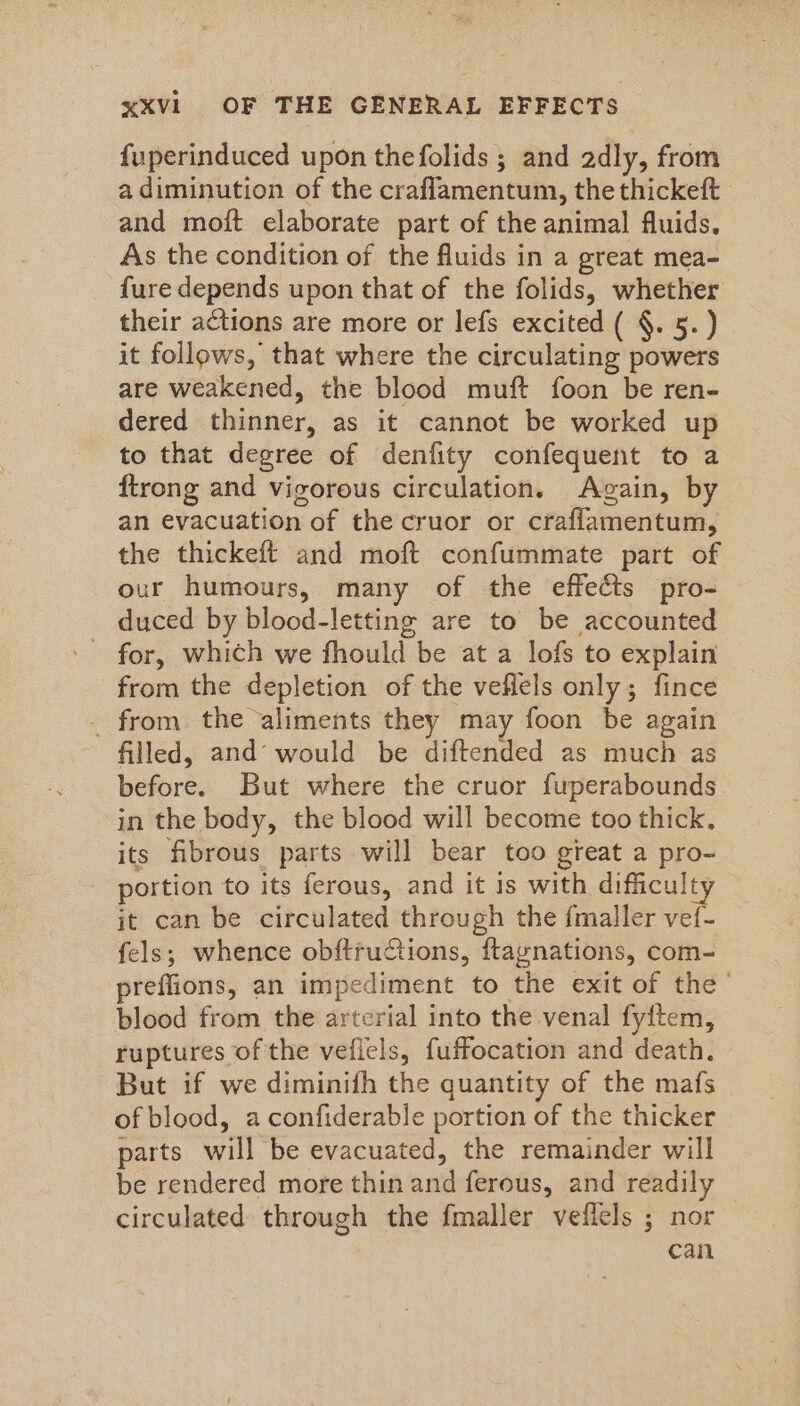 fuperinduced upon thefolids ; and adly, from a diminution of the craflamentum, the thickeft and moft elaborate part of the animal fluids. As the condition of the fluids in a great mea- fure depends upon that of the folids, whether their actions are more or lefs excited ( §. 5.) it follows, that where the circulating powers are weakened, the blood muft foon be ren- dered thinner, as it cannot be worked up to that degree of denfity confequent to a ftrong and vigorous circulation. Again, by an evacuation of the cruor or craflamentum, the thickeft and moft confummate part of our humours, many of the effects pro- duced by blood-letting are to be accounted from the depletion of the veflels only; fince - from the aliments they may foon be again filled, and’ would be diftended as much as before. But where the cruor fuperabounds in the body, the blood will become too thick, its fibrous parts will bear too great a pro- portion to its ferous, and it is with difficulty it can be circulated through the {maller vef- fels; whence obftructions, ftaynations, com- preffions, an impediment to the exit of the - blood from the arterial into the venal fyftem, ruptures of the veficls, fuffocation and death. But if we diminifh the quantity of the mafs of blood, aconfiderable portion of the thicker parts will be evacuated, the remainder will be rendered more thin and ferous, and readily circulated through the fmaller veflels ; nor can
