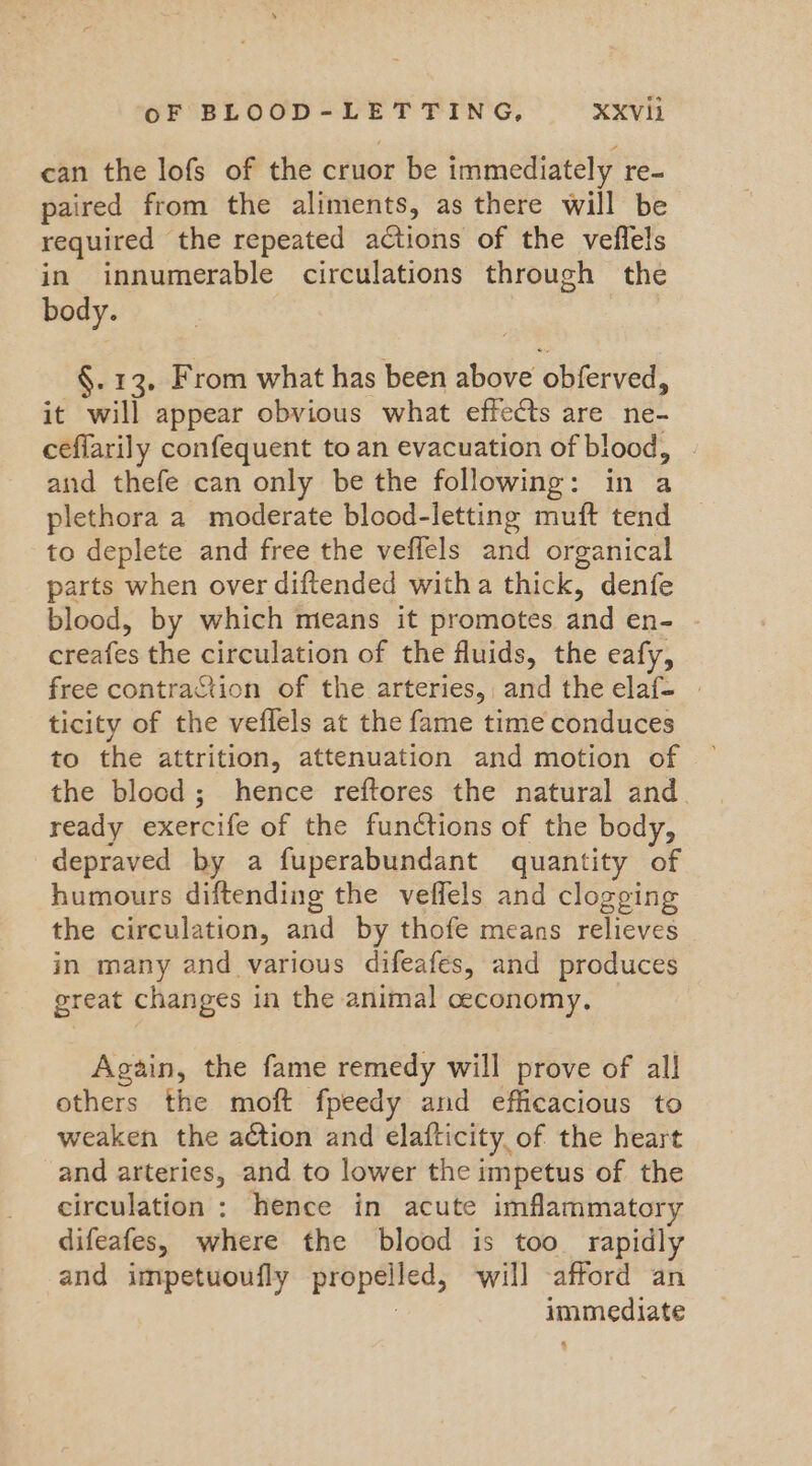 can the lofs of the cruor be immediately re- paired from the aliments, as there will be required the repeated actions of the veflels in innumerable circulations through the body. §. 13, From what has been above obferved, it will appear obvious what effects are ne- ceflarily confequent to an evacuation of blood, and thefe can only be the following: in a plethora a moderate blood-letting muft tend to deplete and free the veflels and organical parts when over diftended witha thick, denfe blood, by which means it promotes and en- creafes the circulation of the fluids, the eafy, free contraction of the arteries, and the elaf- | ticity of the veflels at the fame time conduces to the attrition, attenuation and motion of the blood; hence reftores the natural and. ready exercife of the functions of the body, depraved by a fuperabundant quantity of humours diftending the veffels and clogging the circulation, and by thofe means relieves in many and various difeafes, and produces great changes in the animal ceconomy, | Again, the fame remedy will prove of all others the moft fpeedy and efficacious to weaken the action and elafticity of the heart and arteries, and to lower the impetus of the circulation : hence in acute imflammatory difeafes, where the blood is too rapidly and impetuoufly propelled, ‘will afford an 3 immediate 4