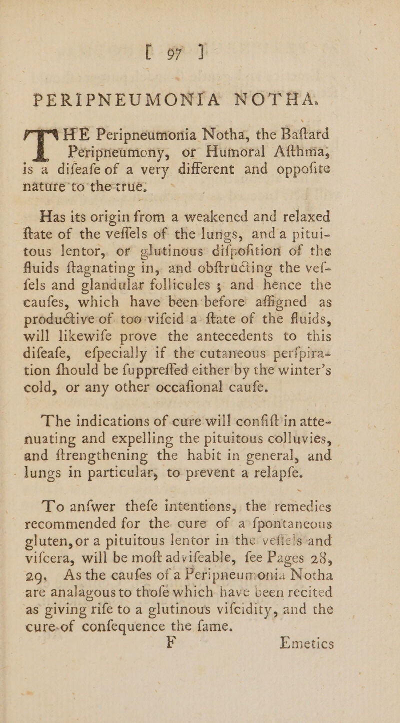 [ yy PERIPNEUMONIA NOTHA., Bt HE Peripneumonia Notha, the Baftard Peripneumony, or Humoral Afthma, is a difeafe of a very different and oppofite nature to thetrue, _ Has its origin from a weakened and relaxed ftate of the veffels of the lungs, anda pitui- tous lentor, or glutinous difpofition of the fluids ftagnating in, and obftructing the vef- fels and glandular follicules ; and hence the caufes, which have been ‘before affigned as productive of too vifcid a ftate of the fluids, will likewife prove the antecedents to this difeafe, efpecially if the cutaneous perfpira- tion fhould be fuppreffed either by the winter’s cold, or any other occafional caufe. The indications of cure will confift'in atte- nuating and expelling the pituitous colluvies, © and itrengthening the habit in general, and - lungs in particular, to prevent a relapfe. | To anfwer thefe intentions, the remedies ~ recommended for the cure of a fpontaneous gluten, or a pituitous lentor in the vefiels and vifcera, will be moft advifeable, fee Pages 28, 29, Asthe caufes of a Peripneumonia Notha are analagous to thofe which have veen recited as giving rife to a glutinous vifcidity, and the cure-of confequence the fame. Emetics