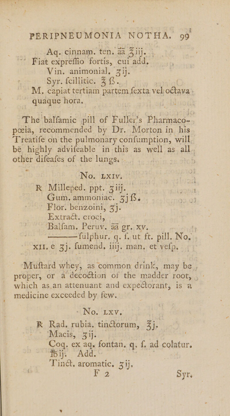Aq. cinnam. ten. aa 5iij. ’ Fiat expreffio fortis, cui add, Vin. animonial. 7 ij. Syr. feillitic. 4 &amp;.. M. capiat tertiam partem fexta. vel oétava : ~ quaque hora. The‘ balfamic pill of F uller’s Pie poeia, recommended by Dr. Morton in his Treatife on the pulmonary confumption, will, be highly advifeable in this as well as ally other difeafes of the lungs. - ‘ o “No. LXIv. RK Milleped. ppt. 5iij. Gum. ammoniac. wr ’ Flor. benzoini, %j. Extract. cote 2 ‘Balfam. Peruv. 24 gr..xv; ir ———fulphur. q. f. ut ft. pill. No. X1E,.0, 3]; fumend, iy. man, et vefp. - Muftard whey, as common doit may be , proper, or a deco€tion of the tapdder root... which as.an attenuant and expectorant, is a medicine exceeded by few. - No. LXV. UR Rad. rubia. tin@torum, 3j. ‘Macis, 3 ij. Coq. ex aq. fontan. q: f, ad colatur. Tij. Add. Tinct, aromatic. 3 ij. F 2 Syrs