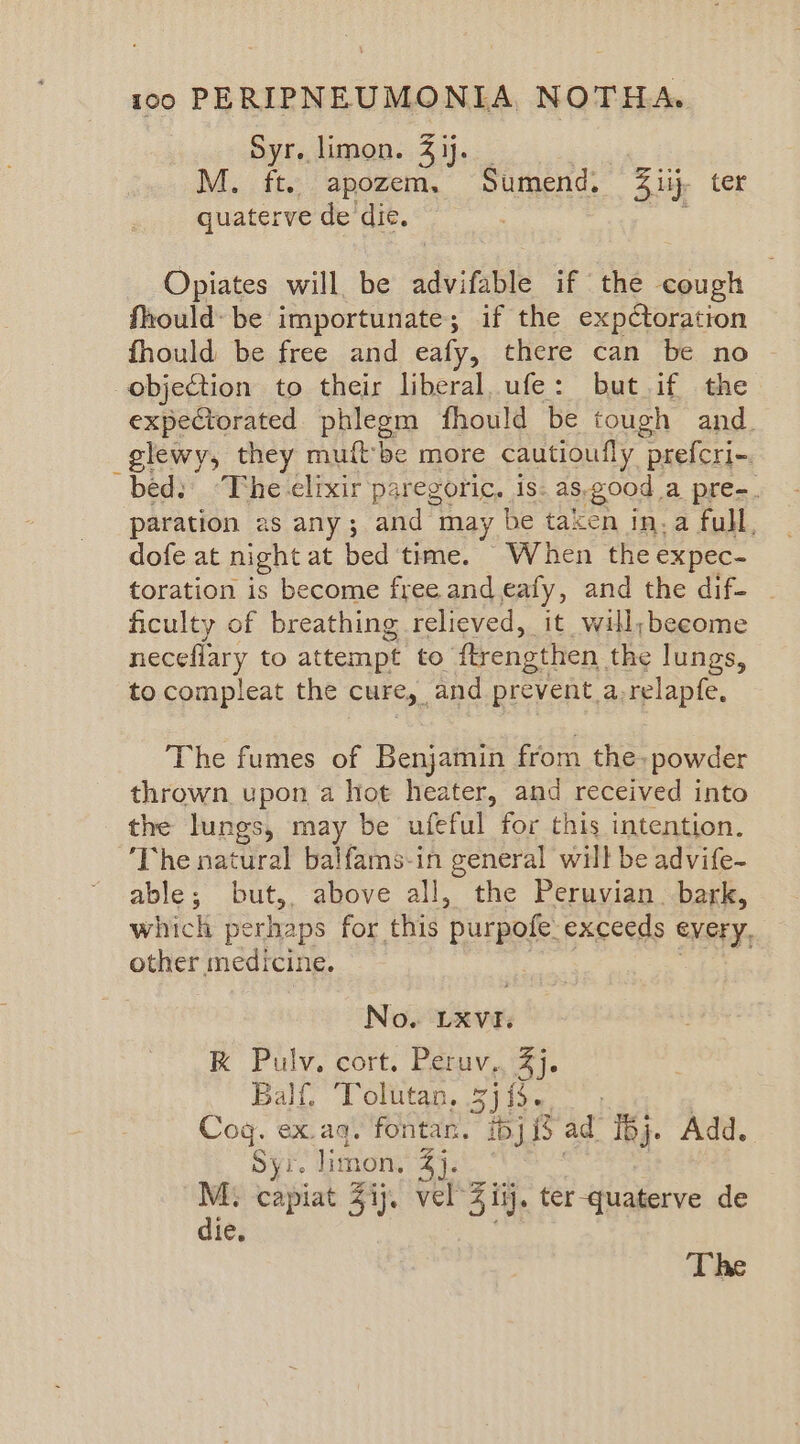 Syr. limon. 3 ij. M. ft. apozem. Sumend. Ziij, ter quaterve de'die, Opiates will, be advifable if the cough fhould- be importunate; if the expctoration fhould be free and eafy, there can be no ~ objection to their liberal, ufe: but if the expectorated phlegm fhould be tough and. _glewy, they muitbe more cautioufly prefcri-. bed: ‘The.elixir paregoric, is: as, good a pre-. paration as any; and may be taken in-a full, dofe at night at bed time. When the expec- toration is become free and eafy, and the dif- ficulty of breathing relieved, it will;become neceflary to attempt to. flrengthen the lungs, to compleat the cure, | and prevent_a.relapfe, The fumes of Benjamin from the. powder thrown upon a hot heater, and received into the lungs, may be ufeful for this intention. ‘The natural balfams-in general will be advife- able; but,, above all, the Peruvian. bark, which perhaps for this ‘purpofe exceeds every, other medicine. No. LXVI. K Pulv. cort. Peruv., 2]. Balf, ‘Tolutan, 54 i- Cog. ex.aq. fontan. ibj 1 ad ij. Add. Syi. limon, 4}. M. capiat 51j. vel 3 ii. ter-quaterve de die. The