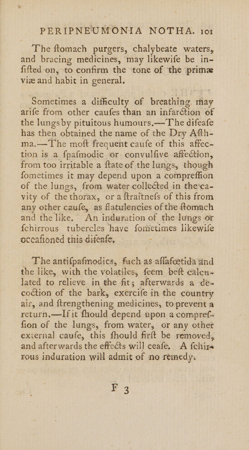 ‘The ftomach purgers, chalybeate waters, and bracing medicines, may likewife be in- fifted on, to confirm the ‘tone of ‘the prima viz and habit in general. Sometimes a difficulty of breathing may arife from other caufes than an infarction of the lungs by pituitous humours,—T he difeafe has then obtained the name of the Dry Afth- ma.— The moft frequent caufe of this affec- tion is a fpafmodic or- convulfive affection, from too irritable a ftate of the lungs, though fometimes it may depend upon a compreffion of the lungs, from water collected in the‘ca- vity of the thorax, or a ftraitnefs of this from any other caufe, as flatulencies of the {tomach and the like. An induration of the lungs or {chirrous tubercles have fometimes likewile occafioned this difeafe, > _ Theantifpafmodics, fuch as aflafcetida and the like, with the volatiles, feem bef calcu« lated to relieve in the fit; afterwards a de- coétion of the bark, exercife in the country air, and ftrengthening medicines, to prevent a return.—lIfit fhould depend upon a compref- - fion of the lungs, from water, or any other exiernal caufe, this fhould firft be removed, and after wards the effects will ceafe. <A fchira rous induration will admit of no remedy. F 3