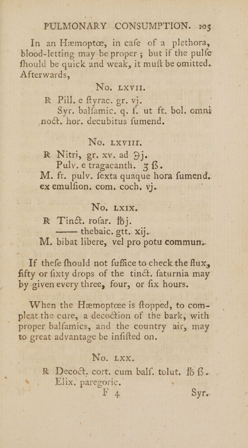 In an Hemoptce, in cafe of a plethora, blood-letting may be proper ; but if the pulfe fhould be quick and weak, it muft be omitted.. Afterwards, ING, LXVIL. RK Pill. e ftyrac. gr. vj. Syr. balfamic. q. f. ut ft. bol. omnes noct. hor. decubitus fumend. No. LXVIII. RK Nitri, gr. xv. ad Dj. Pulv. e tragacanth. 3. M. ft. pulv. fexta quaque hora fumend.. ex emulfion. com. coch, vj. No, Lxix. RK Tin&. rofar. 16j. —— thebaic. gtt. xij. M. bibat libere, vel pro potu commun. If thefe thould not fuffice to check the flux, fifty or fixty drops of the tinét. faturnia may by given every three, four, or fix hours. When the Hzmoptcee is ftopped, to com- pleat the cure, a decoction of the bark, with proper balfamics, and the country air,. may to great advantage be infifted on. No. Lxx. R Decoét. cort. cum balf. gin Ib G.. s . Elix? paregoric. Fo4 Syre-