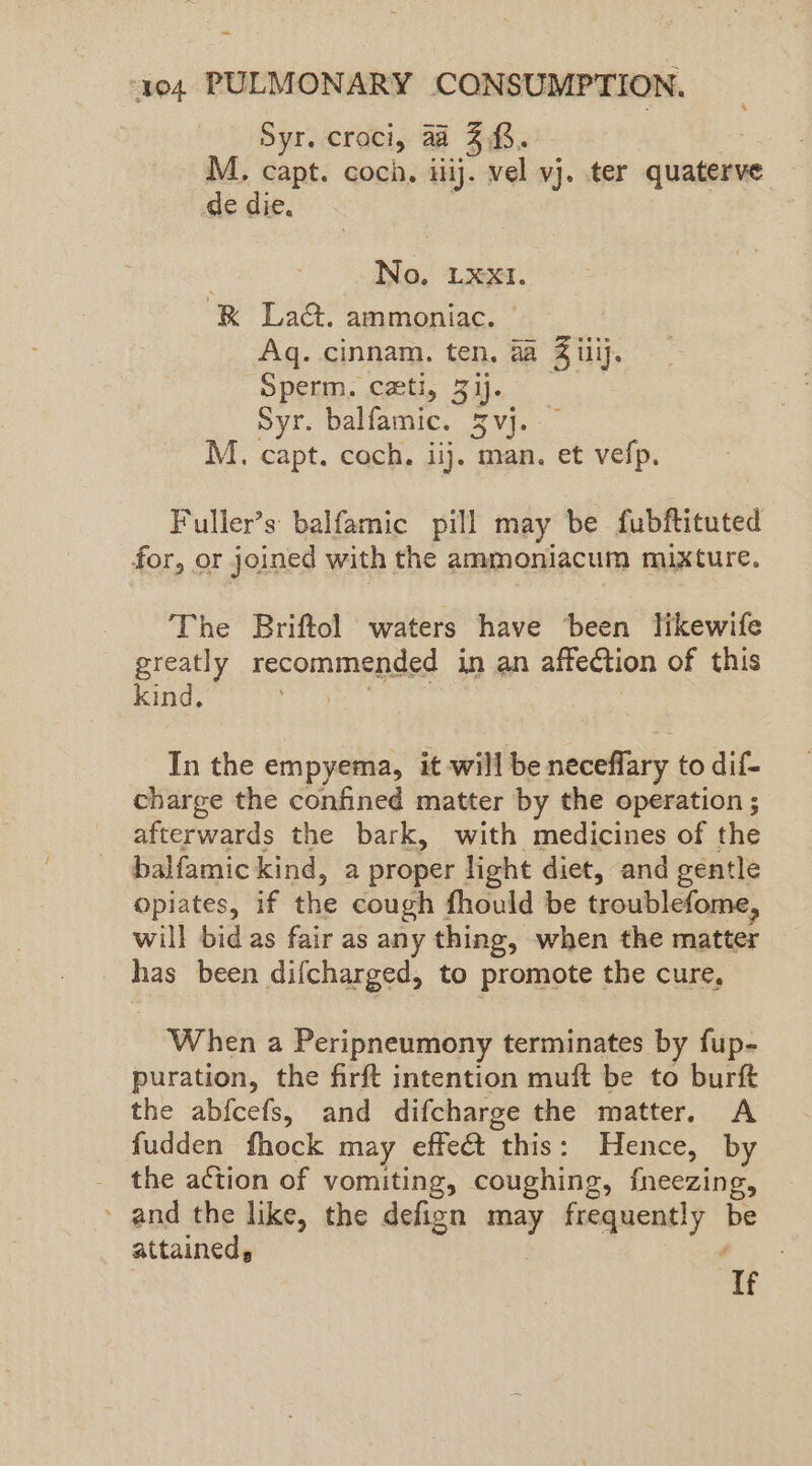 Syr. croci, a 3.03. M. capt. coch. iiij. vel vj. ter quaterve de die. No, LXXI. RK Lact. ammoniac. Aq. cinnam. ten. 4a Biv Sperm. cxti, Zij. Syr. balfamic. 3 vj. M. capt. coch. iij. man. et vefp. Fuller’s balfamic pill may be fubftituted for, or joined with the ammoniacum mixture. The Briftol waters have been likewife greatly recommended in an affection of this kind, In the empyema, it will be neceflary to dif- charge the confined matter by the operation ; afterwards the bark, with medicines of the balfamickind, a proper light diet, and gentle opiates, if the cough fhould be troublefome, will bid as fair as any thing, when the matter has been difcharged, to promote the cure, When a Peripneumony terminates by fup- puration, the firft intention muft be to burft the abfcefs, and difcharge the matter. A fudden fhock may effet this: Hence, by the action of vomiting, coughing, fneezing, » and the like, the defign may frequently be attained, ‘If
