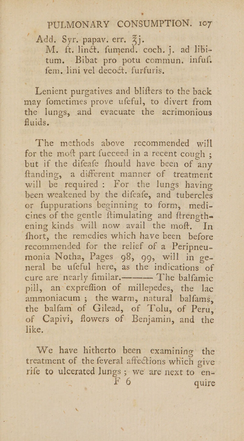 PULMONARY CONSUMPTION. 107 ' Add. Syr. papav. err. 3}. Mz ft. linét. fumend. coch. j. ad libi- tum. Bibat pro potu commun. infuf, fem. lini vel deco&t. furfuris, Lenient purgatives and blifters to the back may fometimes prove ufeful, to divert from the lungs, and evacuate the acrimonious fluids. The methods above recommended will for the moft part fucceed in a recent cough ; but if the difeafe fhould have been of any ftanding, a different manner of treatment will be required: For the lungs having been weakened by the difeafe, and tubercles er fuppurations beginning to form, medi- cines of the gentle f{timulating and ftrengthe ening kinds will now avail the moft. In fhort, the remedies which have been before recommended for the relief of a Peripneu- monia Notha, Pages 98, 99, will in ge- neral be ufeful here, as the indications of cure are nearly fimilar.——-—. The balfamic _ pill, an-expreffion of millepedes, the lac ammoniacum ; the warm, natural balfams, the balfam of Gilead, of Tolu, of Peru, of Capivi, flowers of Benjamin, and the like. We have hitherto been examining the treatment of the feveral affections which give rife to ulcerated lungs; we are next to ens 3 6 quire