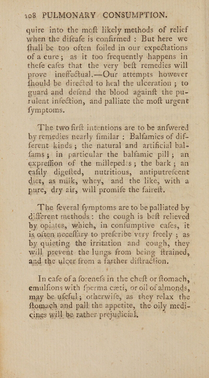 quire into the moft likely methods of relief when the difeafe is confirmed : But here we fhall be too often foiled in our expectations of acure; as it too frequently happens in thefe cafes that the very beft remedies will prove ineffectual.—Our attempts however fhould be directed to heal the ulceration ; to guard and defend the blood againft the | pu- rulent infection, and palliate the moft urgent fymptoims. ‘The two firft intentions are to be anfwered by remedies teat fimilar ; Balfamics of dif- ferent kinds; the natural and artificial bal- fams; in particular the balfamic pill; expreffion of the milleped:s ; the bark ; eafily digefted, nutritious, sitwuuers dict, as milk, whey, and the like, with a pure, dry air, will promife the faireft. The feveral fymptoms are to be palliated by di ferent methods: the cough is beft relieved by opiates, which, in confumptive cafes, it is oiten neceflary to prefcribe very freely ; by quieting the irritation and cough, he will prevent. the lungs. from being ftrained, and. the ulcer from a farther diftraction, In cafe of a forenefs in the cheft or ftomach, _ emulfions with foerma ceti, or oil of almonds, © may be, ufeful otherwife, as they relax the ftomach and pail the appetite, the oily medi-_ cines wall, be rather prejudicial,