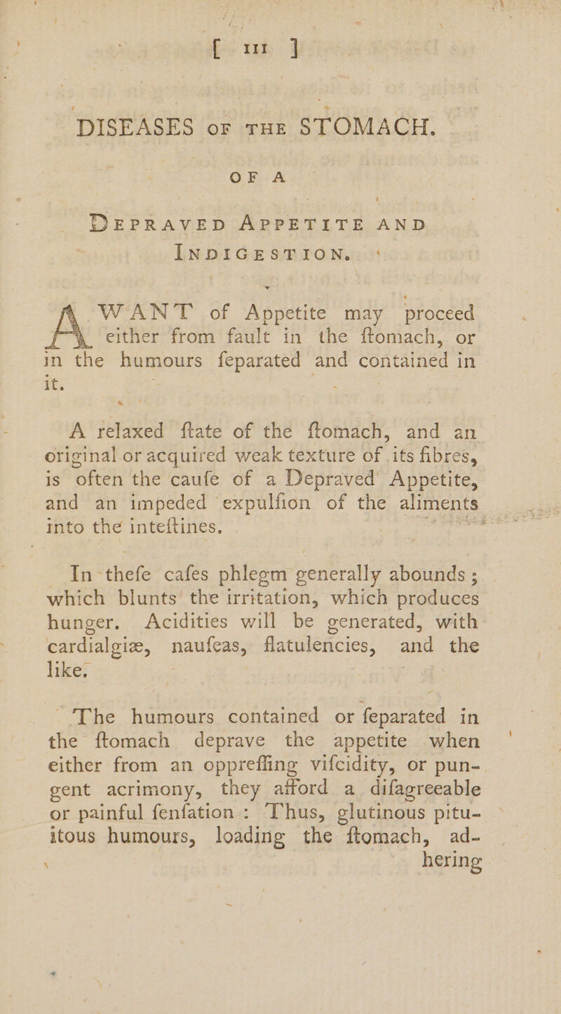 [ mt ] DISEASES of raz STOMACH. OF A DEPRAVED APPETITE AND INDIGESTION. ~ WANT of Appetite may proceed either from fault in the ftomach, or in the humours feparated and ee in it. : A relaxed ftate of the ftomach, and an original or acquired weak texture of its fibres, is often the caufe of a Depraved’ Appetite, and an impeded expulfion of the aliments into the inteftines, oie In- thefe cafes phlegm generally abounds ; which blunts the irritation, which produces hunger. Acidities will be generated, with cardialgize, nauleas; flatulencies, ani the like. - The humours contained or feparated in the ftomach deprave the appetite .when either from an opprefling vifcidity, or pun-. gent acrimony, they aiford a_ difagreeable or painful fenfation : Thus, glutinous pitu- itous humours, loading the ftomach, ad- hering