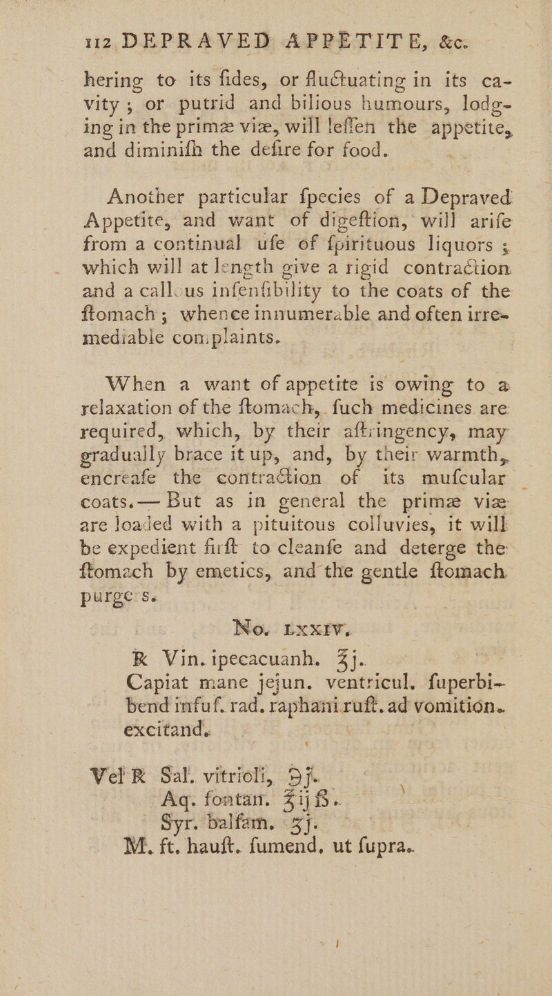 hering to its fides, or fuCtuating in its ca- vity ; or putrid and bilious humours, lodg~ ing in the prime viz, will leflen the appetite, and diminifh the defire for food. Another particular fpecies of a Depraved Appetite, and want of digeftion, will arife from a continual ufe of f{pirituous liquors 3 which will at leneth give a rigid contraction and acallous infenkbil ity to the coats of the ftomach; whenee innumerable and often irre- mediable coniplaints. When a want of appetite is owing to a relaxation of the ftomach,. fuch medicines are required, which, by their aftiingency, may gradually brace itup, and, by their warmth, encreafe the contration of its mufcular coats.— But as in general the prime via are loaded with a pituitous colluvies, it will be expedient firft to cleanfe and deterge the ftomach by emetics, and the gentle ftomach purge’s. No. Lxxiv. K Vin.ipecacuanh. 3}. Capiat mane jejun. ventricul. fuperbi~ bend infuf. rad. raphaniruft, ad vomition. excitand,. | Vel BR Sal’. vitriol, Sj. ; Aq. fontan. 5 ij 8. - “Syr. balfam. 3]. M. ft. hauft. fumend, ut fupra..