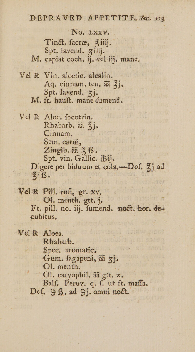 “No. Lxxv. Tinc, facre, S iii. Spt. lavend. 3itij. M. capiat coch. ij. vel iij. mane, Vel K Vin. aloetic. alealin. Aq. cinnam. ten, 44 3}. Spt. lavend. 3}. M., ft. hauft. mane fumend, Vel K Aloe. focotrin. Rhabarb., a4 3}. Cinnam. Sem. carl, Zingib. aa 3 f. Spt. vin. Gallic. 16 ij. Digere per biduum et eola—Dof 3j Zif. VaR Pill. rufi, gr. xv. Ol. menth. gtt. j. Ft. pill. no. iij. fumend, noct. hor. de= cubitus, = Vel K Aloes. Rhabarb. Spec. aromatic, Gum. fagapeni, aa 3)- Ol. menth. Ol. caryophil. aa ett. x, Balf. Peruv. q. f. ut ft. maffa. Def, 38. ad Dj. omni nod.