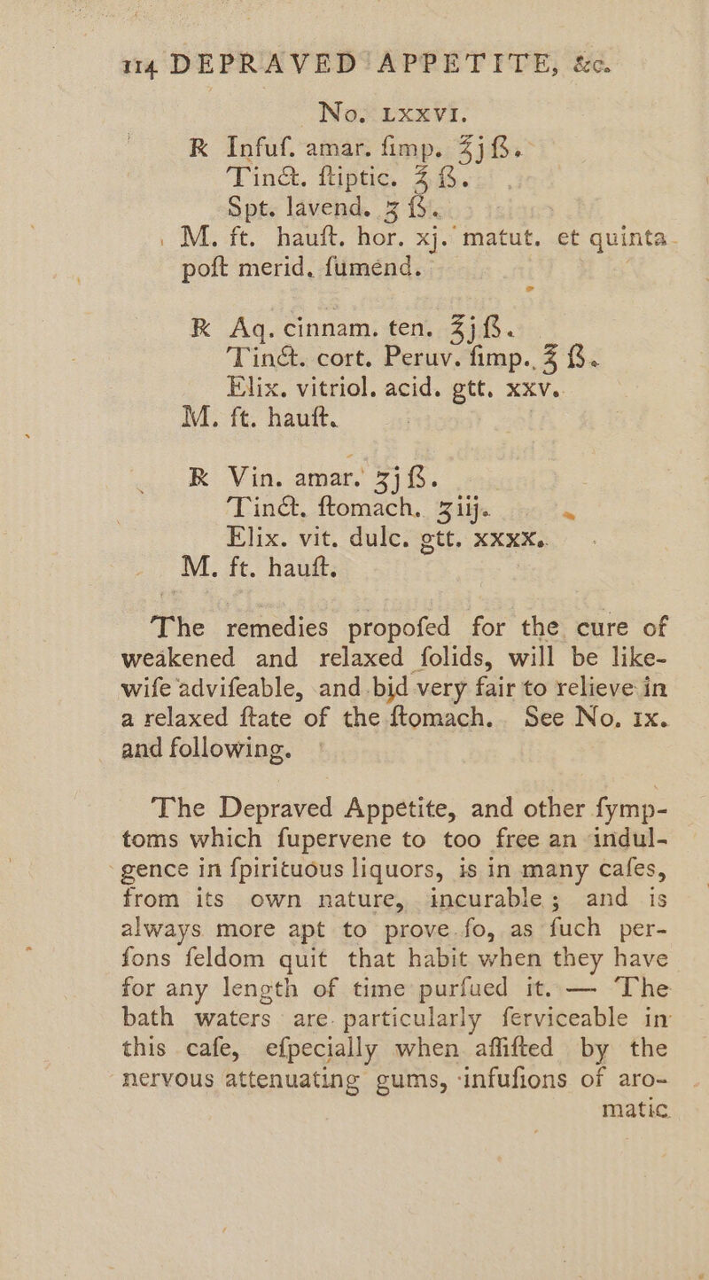 No, LxxvI. K Infuf. amar. fimp. 4). Tind. ftiptic. 48. Spt. lavend. 3 {}. .M. ft. hauft. hor. xj. matut. et quinta- poft merid, fumend. - RK Aq. cinnam. ten. Zj 8. Tin&. cort. Peruv. fimp., 7 8. Elix. vitriol, acid. gtt. xxv. M. ft. hauft. | K Vin. amar. 3j 8. Tin@, ftomach. 3 iij. He Elix. vit. dulce. ott, xxxx.. M. ft. hauft. The remedies propofed for the cure of weakened and relaxed folids, will be like- wife advifeable, and bid very fair to relieve in a relaxed ftate of the ftomach.. See No. ix. and following. The Depraved Appetite, and other fymp- toms which fupervene to too free an indul- ‘gence in {pirituous liquors, is in many Cafes, from its own nature, incurable; and is always more apt to prove.fo, as fuch per- fons feldom quit that habit when they have for any length of time purfued it. — The bath waters are. particularly ferviceable in this cafe, efpecially when affifted by the nervous attenuating gums, ‘infufions of aro- matic.