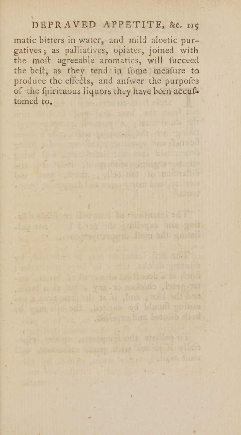 matic bitters in water, and mild aloetic pur-. gatives; as palliatives, opiates, joined with the moft agreeable aromatics, will fucceed the beft, as they tend*in fome meafure to produce the effects, and anfwer the purpofes of the {pirituous liquors hoy have been accuf+ tomed to.