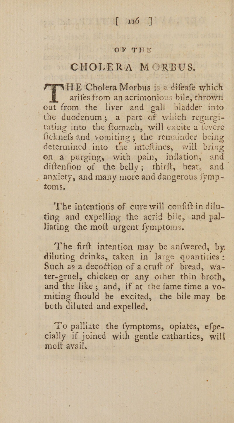 ‘SR: eam SY OF THE CHOLERA MORBUWS., PEN HE Cholera Morbus is 2 difeafe which arifes from an acrimonious bile, thrown out from the liver and gall bladder into the duodenum; a part of which regurgi- tating into the ftomach, will excite a fevere ficknefs and vomiting ; the remainder being determined into the intefines, will bring on a purging, with pain, inilation, and_ diftenfion of the belly; thirft, heat, and » anxiety, and many more and dangerous fymp- toms. The intentions of cure will confift in dilu- ting and expelling the acrid bile, and pal- liating the moft urgent fymptoms. The firft intention may be anfwered, by. diluting drinks, taken in large quantities : Such as a decoction of acruft of bread, wa- ter-gruel, chicken or any other thin broth, and the like; and, if at the fame time a vo- miting fhould be excited, the bile may be both diluted and expelled. ‘To palliate the fymptoms, opiates, efpe- cially if joined with gentle cathartics, will moft avail.