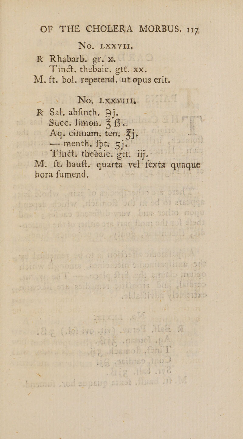 No. LXXVII. K Rhabarb. gr. x. . Tinct. thebaic. gtt. xx. M. ft. bol. repetend. ‘ut opus erit. ~ 43 No, LXxXVIIte- RK Sal. abfinth. 9). Succ. limen. ZB. Aq. cinnam, ten, Bj —menth. fpts 3). Tinét. thebaic. gtt. iy. hora fumend.