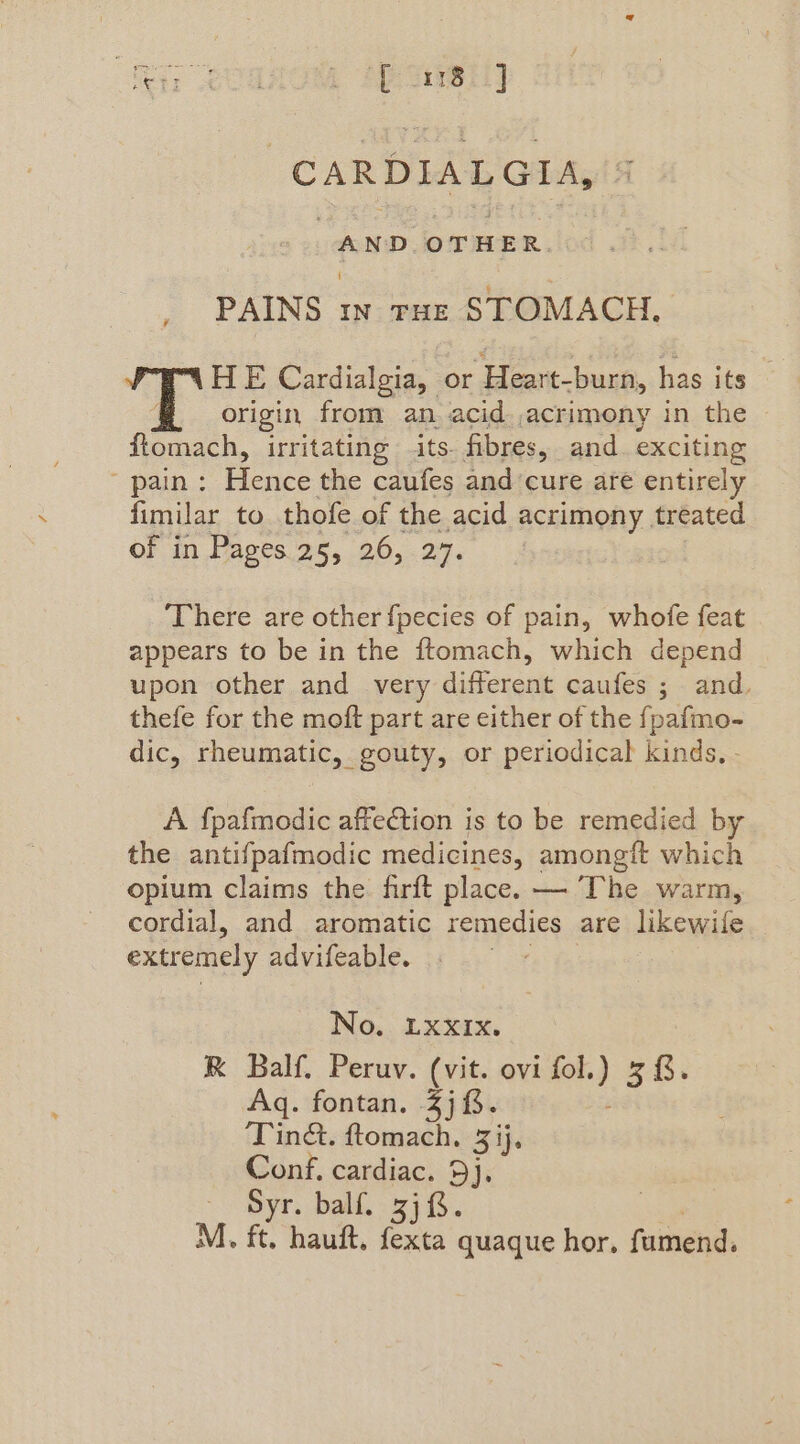 “fey; Sano Bese] -CARDIALGIA, AND OTHER. PAINS In THE STOMACH. HE Cardialgia, bn eat burn, has its origin from an. acid acrimony in the ftomach, irritating its- fibres, and. exciting pain: Hence the caufes and cure are entirely fimilar to thofe of the acid acrimony treated of in Pages.25, 26, .27. There are other {pecies of pain, whofe feat appears to be in the ftomach, which depend upon other and very different caufes ; and. thefe for the moft part are either of the fpafmo- dic, rheumatic, gouty, or periodical kinds, . A fpafmodic affection is to be remedied by the antifpafmodic medicines, amongit which opium claims the firft place. — The warm, cordial, and aromatic remedies are likewile extremely advifeable. No. LXXIXx. RK Balf. Peruv. (vit. ovi aie 5%. Aq. fontan. 3j8. ‘Tinét. ftomach. 3 ij. Conf, cardiac. 9j. Syr. balf. 3). M. ft. hauft, fexta quaque hor. fumend.